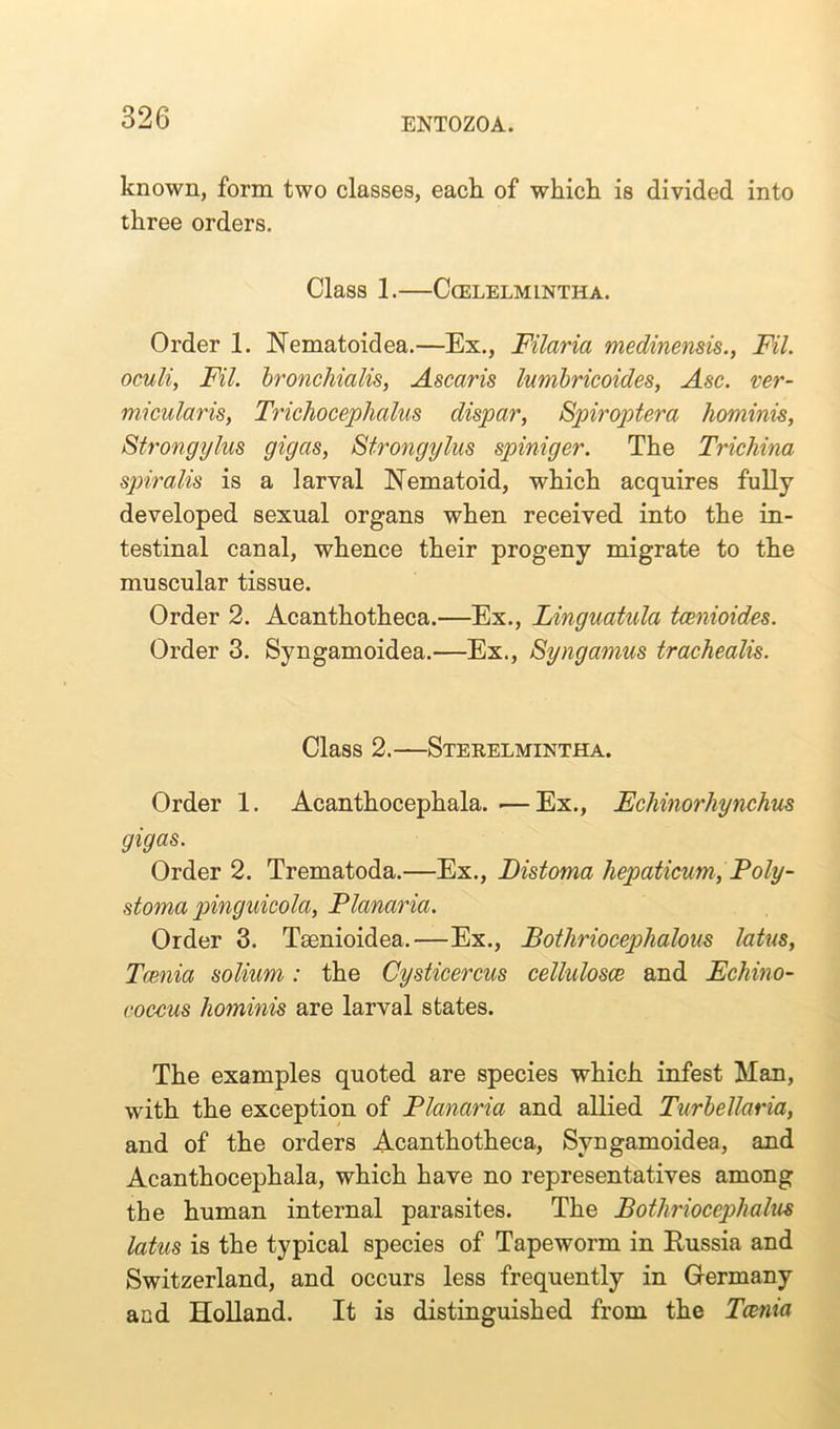 known, form two classes, each of which is divided into three orders. Class 1. CcELELMINTHA. Order 1. Nematoidea.—Ex., Filaria medinensis., Fil. oculi, Fil. bronchialis, Ascaris lumbricoides, Asc. ver- micular is, Trichocephalus dispar, Spiroptera hominis, Strongylus gigas, Strongylus spiniger. The Trichina spiralis is a larval Nematoid, which acquires fully developed sexual organs when received into the in- testinal canal, whence their progeny migrate to the muscular tissue. Order 2. Acanthotheca.—Ex., Linguatula tcenioides. Order 3. Syngamoidea.—Ex., Syngamus trachealis. Class 2.—Sterelmintha. Order 1. Acanthocephala. —Ex., Echinorhynchus gigas. Order 2. Trematoda.—Ex., Distoma hepaticum, Poly- stoma pinguicola, Planaria. Order 3. Taenioidea.—Ex., Bothriocephalous latus, Tcenia solium: the Cysticercus cellulosce and Echino- coccus hominis are larval states. The examples quoted are species which infest Man, with the exception of Planaria and allied Turbellaria, and of the orders Acanthotheca, Syngamoidea, and Acanthocephala, which have no representatives among the human internal parasites. The Bothriocephalus latus is the typical species of Tapeworm in Russia and Switzerland, and occurs less frequently in Germany and Holland. It is distinguished from the Tcenia