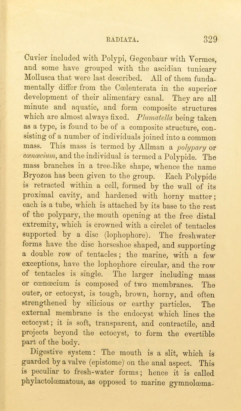 Cuvier included with Polypi, Gregenbaur with Vermes, and some have grouped with the ascidian tunicary Mollusca that were last described. All of them funda- mentally differ from the Ccelenterata in the superior development of their alimentary canal. They are all minute and aquatic, and form composite structures which are almost always fixed. Plumatella being taken as a type, is found to be of a composite structure, con- sisting of a number of individuals joined into a common mass. This mass is termed by Allman a polypary or ccencecium, and the individual is termed a Polypide. The mass branches in a tree-like shape, whence the name Bryozoa has been given to the group. Each Polypide is retracted within a ceil, formed by the wall of its proximal cavity, and hardened with horny matter; each is a tube, which is attached by its base to the rest of the polypary, the mouth opening at the free distal extremity, which is crowned with a circlet of tentacles supported by a disc (lophophore). The freshwater forms have the disc horseshoe shaped, and supporting a double row of tentacles; the marine, with a few exceptions, have the lophophore circular, and the row of tentacles is single. The larger including mass or ccenoecium is composed of two membranes. The outer, or ectocyst, is tough, brown, horny, and often strengthened by silicious or earthy particles. The external membrane is the endocyst which lines the ectocyst; it is soft, transparent, and contractile, and projects beyond the ectocyst, to form the evertible part of the body. Digestive system: The mouth is a slit, which is guarded by a valve (epistome)' on the anal aspect. This is peculiar to fresh-water forms; hence it is called phylactolcematous, as opposed to marine gymnolcema-