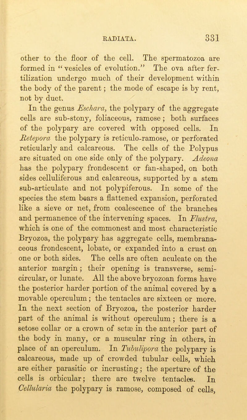 other to the floor of the cell. The spermatozoa are formed in “ vesicles of evolution.” The ova after fer- tilization undergo much of their development within the body of the parent; the mode of escape is by rent, not by duct. In the genus JEschara, the polypary of the aggregate cells are sub-stony, foliaceous, ramose ; both surfaces of the polypary are covered with opposed cells. In Retepora the polypary is reticulo-ramose, or perforated reticularly and calcareous. The cells of the Polypus are situated on one side only of the polypary. Adeona has the polypary frondescent or fan-shaped, on both sides celluliferous and calcareous, supported by a stem sub-articulate and not polypiferous. In some of the species the stem bears a flattened expansion, perforated like a sieve or net, from coalescence of the branches and permanence of the intervening spaces. In Flustra, which is one of the commonest and most characteristic Bryozoa, the polypary has aggregate cells, membrana- ceous frondescent, lobate, or expanded into a crust on one or both sides. The cells are often aculeate on the anterior margin; their opening is transverse, semi- circular, or lunate. All the above bryozoan forms have the posterior harder portion of the animal covered by a movable operculum; the tentacles are sixteen or more. In the next section of Bryozoa, the posterior harder part of the animal is without operculum ; there is a setose collar or a crown of setae in the anterior part of the body in many, or a muscular ring in others, in place of an operculum. In Tubulipora the polypary is calcareous, made up of crowded tubular cells, which are either parasitic or incrusting; the aperture of the cells is orbicular; there are twelve tentacles. In Cellularia the polypary is ramose, composed of cells,