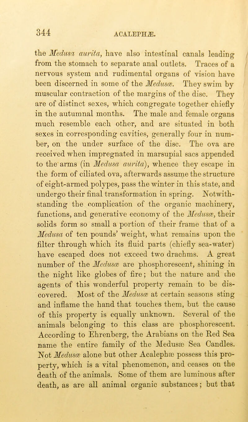 the Medusa aurita, have also intestinal canals leading from the stomach to separate anal outlets. Traces of a nervous system and rudimental organs of vision have been discerned in some of the Medusce. They swim by muscular contraction of the margins of the disc. They are of distinct sexes, which congregate together chiefly in the autumnal months. The male and female organs much resemble each other, and are situated in both sexes in corresponding cavities, generally four in num- ber, on the under surface of the disc. The ova are received when impregnated in marsupial sacs appended to the arms (in Medusa aurita), whence they escape in the form of ciliated ova, afterwards assume the structure of eight-armed polypes, pass the winter in this state, and undergo their final transformation in spring. Notwith- standing the complication of the organic machinery, functions, and generative economy of the Medusce, their solids form so small a portion of their frame that of a Medusa of ten pounds’ weight, what remains upon the filter through which its fluid parts (chiefly sea-water) have escaped does not exceed two drachms. A great number of the Medusce are phosphorescent, shining in the night like globes of fire; but the nature and che agents of this wonderful property remain to he dis- covered. Most of the Medusce at certain seasons sting and inflame the hand that touches them, but the cause of this property is equally unknown. Several of the animals belonging to this class are phosphorescent. According to Ehrenberg, the Arabians on the Red Sea name the entire family of the Medusae Sea Candles. Not Medusce alone but other Acalephae possess this pro- perty, which is a vital phenomenon, and ceases on the death of the animals. Some of them are luminous after death, as are all animal organic substances; but that