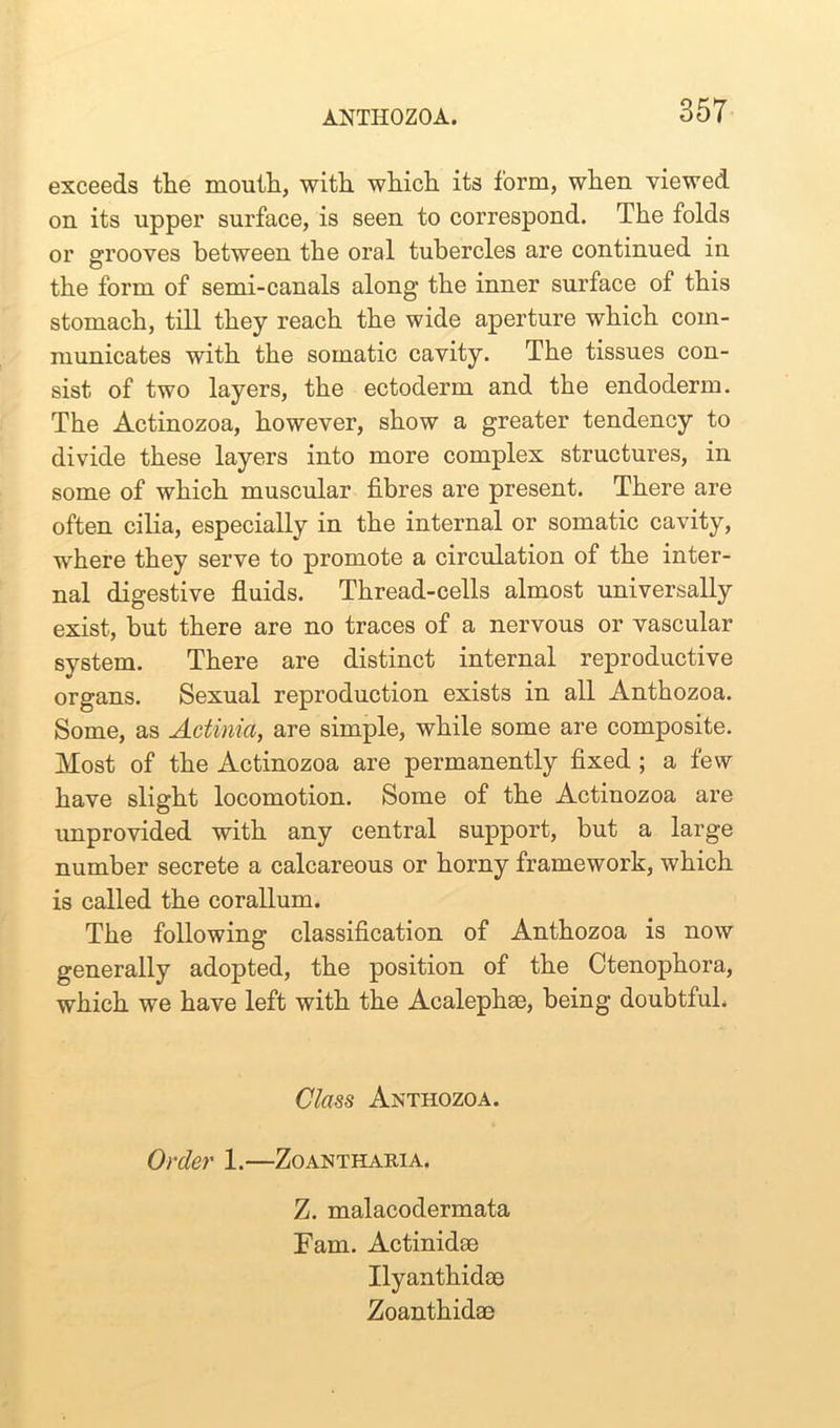 exceeds the mouth, with which its form, when viewed on its upper surface, is seen to correspond. The folds or grooves between the oral tubercles are continued in the form of semi-canals along the inner surface of this stomach, till they reach the wide aperture which com- municates with the somatic cavity. The tissues con- sist of two layers, the ectoderm and the endoderm. The Actinozoa, however, show a greater tendency to divide these layers into more complex structures, in some of which muscular fibres are present. There are often cilia, especially in the internal or somatic cavity, where they serve to promote a circulation of the inter- nal digestive fluids. Thread-cells almost universally exist, but there are no traces of a nervous or vascular system. There are distinct internal reproductive organs. Sexual reproduction exists in all Anthozoa. Some, as Actinia, are simple, while some are composite. Most of the Actinozoa are permanently fixed ; a few have slight locomotion. Some of the Actinozoa are improvided with any central support, but a large number secrete a calcareous or horny framework, which is called the corallum. The following classification of Anthozoa is now generally adopted, the position of the Ctenophora, which we have left with the Acalephse, being doubtful. Class Anthozoa. Order 1.—Zoantharia. Z. malacodermata Fam. Actinidse Ilyanthidce Zoanthidae