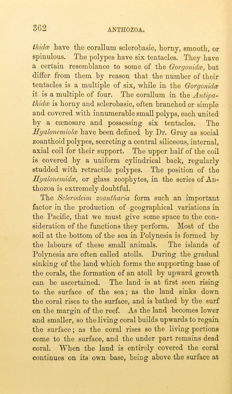 thidce have the corallum sclerobasic, horny, smooth, or spinulous. The polypes have six tentacles. They have a certain resemblance to some of the Gorgonidce, but differ from them by reason that the number of their tentacles is a multiple of six, while in the Gorgonidce it is a multiple of four. The corallum in the Antipa- thidce is horny and sclerobasic, often branched or simple and covered with innumerable small polyps, each united by a esenosarc and possessing six tentacles. The Hyalonemiolce have been defined by Dr. Gray as social zoanthoid polypes, secreting a central siliceous, internal, axial coil for their support. The upper half of the coil is covered by a uniform cylindrical back, regularly studded with retractile polypes. The position of the Hyalonemidce, or glass zoophytes, in the series of An- thozoa is extremely doubtful. The Sclerodeim zoantharia form such an important factor in the production of geographical variations in the Pacific, that we must give some space to the con- sideration of the functions they perform. Most of the soil at the bottom of the sea in Polynesia is formed by the labours of these small animals. The islands of Polynesia are often called atolls. During the gradual sinking of the land which forms the supporting base of the corals, the formation of an atoll by upward growth can be ascertained. The land is at first seen rising to the surface of the sea; as the land sinks down the coral rises to the surface, and is bathed by the surf on the margin of the reef. As the land becomes lower and smaller, so the living coral builds upwards to regain the surface; as the coral rises so the living portions come to the surface, and the under part remains dead coral. When the land is entirely covered the coral continues on its own base, being above the surface at