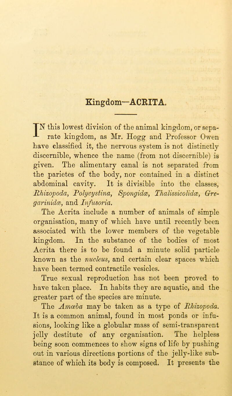 Kingdom—ACRITA. TN this lowest division of the animal kingdom, or sepa- rate kingdom, as Mr. Hogg and Professor Owen have classified it, the nervous system is not distinctly discernible, whence the name (from not discernible) is given. The alimentary canal is not separated from the parietes of the body, nor contained in a distinct abdominal cavity. It is divisible into the classes, Rhizopoda, Polycystina, Spongulce, Thalissicolidce, Gre- garinidcB, and Infusoria. The Acrita include a number of animals of simple organisation, many of which have until recently been associated with the lower members of the vegetable kingdom. In the substance of the bodies of most Acrita there is to be found a minute solid particle known as the nucleus, and certain clear spaces which have been termed contractile vesicles. True sexual reproduction has not been proved to have taken place. In habits they are aquatic, and the greater part of the species are minute. The Amoeba may be taken as a type of Rhizopoda. It is a common animal, found in most ponds or infu- sions, looking like a globular mass of semi-transparent jelly destitute of any organisation. The helpless being soon commences to show signs of life by pushing out in various directions portions of the jelly-like sub- stance of which its body is composed. It presents the