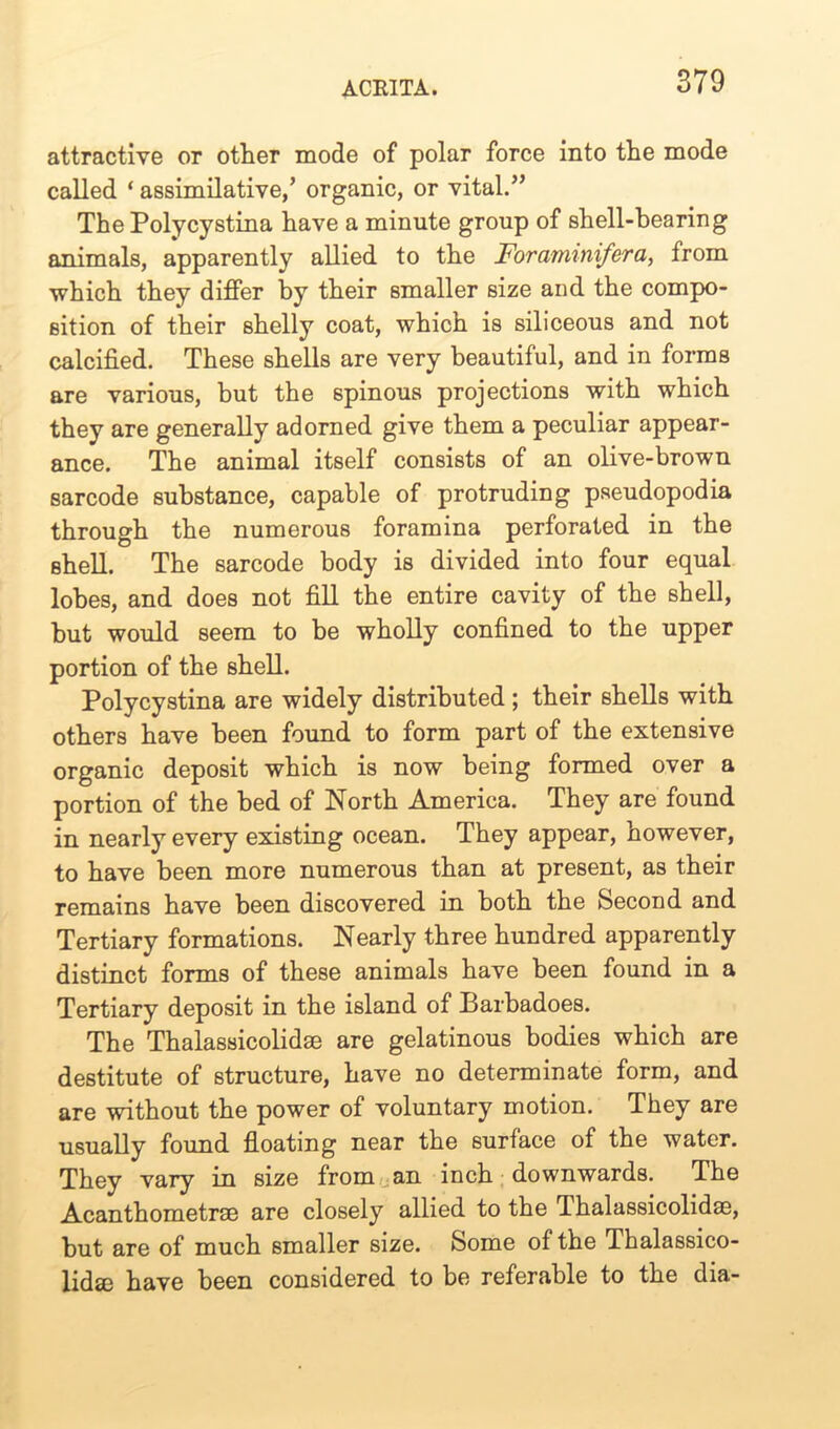 attractive or other mode of polar force into the mode called ‘ assimilative/ organic, or vital.” The Polycystina have a minute group of shell-bearing animals, apparently allied to the Foraminifera, from which they differ by their smaller size and the compo- sition of their shelly coat, which is siliceous and not calcified. These shells are very beautiful, and in forms are various, but the spinous projections with which they are generally adorned give them a peculiar appear- ance. The animal itself consists of an olive-brown sarcode substance, capable of protruding pseudopodia through the numerous foramina perforated in the shell. The sarcode body is divided into four equal lobes, and does not fill the entire cavity of the shell, but would seem to be wholly confined to the upper portion of the shell. Polycystina are widely distributed ; their shells with others have been found to form part of the extensive organic deposit which is now being formed over a portion of the bed of North America. They are found in nearly every existing ocean. They appear, however, to have been more numerous than at present, as their remains have been discovered in both the Second and Tertiary formations. Nearly three hundred apparently distinct forms of these animals have been found in a Tertiary deposit in the island of Barbadoes. The Thalassicolidae are gelatinous bodies which are destitute of structure, have no determinate form, and are without the power of voluntary motion. They are usually found floating near the surface of the water. They vary in size from an inch downwards. The Acanthometrae are closely allied to the Thalassicolidae, but are of much smaller size. Some of the Thalassico- lidae have been considered to be referable to the dia-