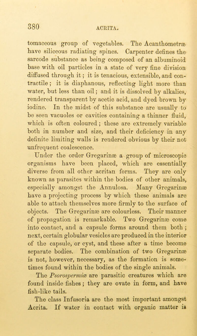 tomaceous group of vegetables. The Acanthometrae have siliceous radiating spines. Carpenter defines the sarcode substance as being composed of an albuminoid base with oil particles in a state of very fine division diffused through it; it is tenacious, extensible, and con- tractile ; it is diaphanous, reflecting light more than water, but less than oil; and it is dissolved by alkalies, rendered transparent by acetic acid, and dyed brown by iodine. In the midst of this substance are usually to be seen vacuoles or cavities containing a thinner fluid, which is often coloured ; these are extremely variable both in number and size, and their deficiency in any definite limiting walls is rendered obvious by their not unfrequent coalescence. Under the order Gregarinae a group of microscopic organisms have been placed, which are essentially diverse from all other acritan forms. They are only known as parasites within the bodies of other animals, especially amongst the Annulosa. Many Gregarinae have a projecting process by which these animals are able to attach themselves more firmly to the surface of objects. The Gregarinae are colourless. Their manner of propagation is remarkable. Two Gregarinae come into contact, and a capsule forms around them both ; next, certain globular vesicles are produced in the interior of the capsule, or cyst, and these after a time become separate bodies. The combination of two Gregarinae is not, however, necessary, as the formation is some- times found within the bodies of the single animals. The Psorospermice are parasitic creatures which are found inside fishes ; they are ovate in form, and have fish-like tails. The class Infusoria are the most important amongst Acrita. If water in contact with organic matter is