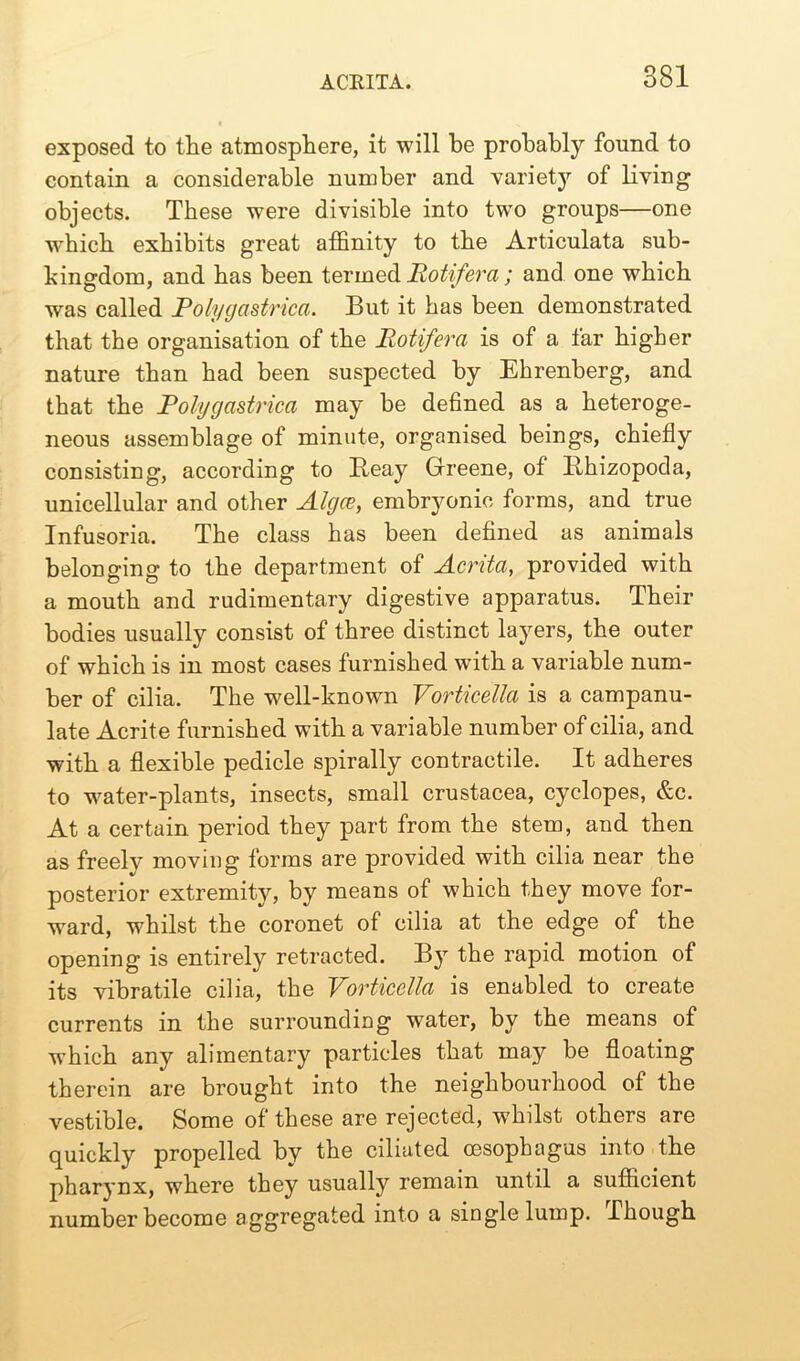 exposed to the atmosphere, it will be probably found to contain a considerable number and varietjr of living objects. These were divisible into two groups—one which exhibits great affinity to the Articulata sub- bingdom, and has been termed Rotifera; and one which was called Polygastrica. But it has been demonstrated that the organisation of the Rotifera is of a far higher nature than had been suspected by Ehrenberg, and that the Polygastrica may be defined as a heteroge- neous assemblage of minute, organised beings, chiefly consisting, according to Iteay Greene, of lihizopoda, unicellular and other Algce, embryonic forms, and true Infusoria. The class has been defined as animals belonging to the department of Acrita, provided with a mouth and rudimentary digestive apparatus. Their bodies usually consist of three distinct layers, the outer of which is in most cases furnished with a variable num- ber of cilia. The well-known Vorticella is a campanu- late Acrite furnished with a variable number of cilia, and with a flexible pedicle spirally contractile. It adheres to water-plants, insects, small Crustacea, cyclopes, &c. At a certain period they part from the stem, and then as freely moving forms are provided with cilia near the posterior extremity, by means of which they move for- ward, whilst the coronet of cilia at the edge of the opening is entirely retracted. By the rapid motion of its vibratile cilia, the Vorticella is enabled to create currents in the surrounding water, by the means of which any alimentary particles that may be floating therein are brought into the neighbourhood of the vestible. Some of these are rejected, whilst others are quickly propelled by the ciliated oesophagus into the pharynx, where they usually remain until a sufficient number become aggregated into a single lump. Though