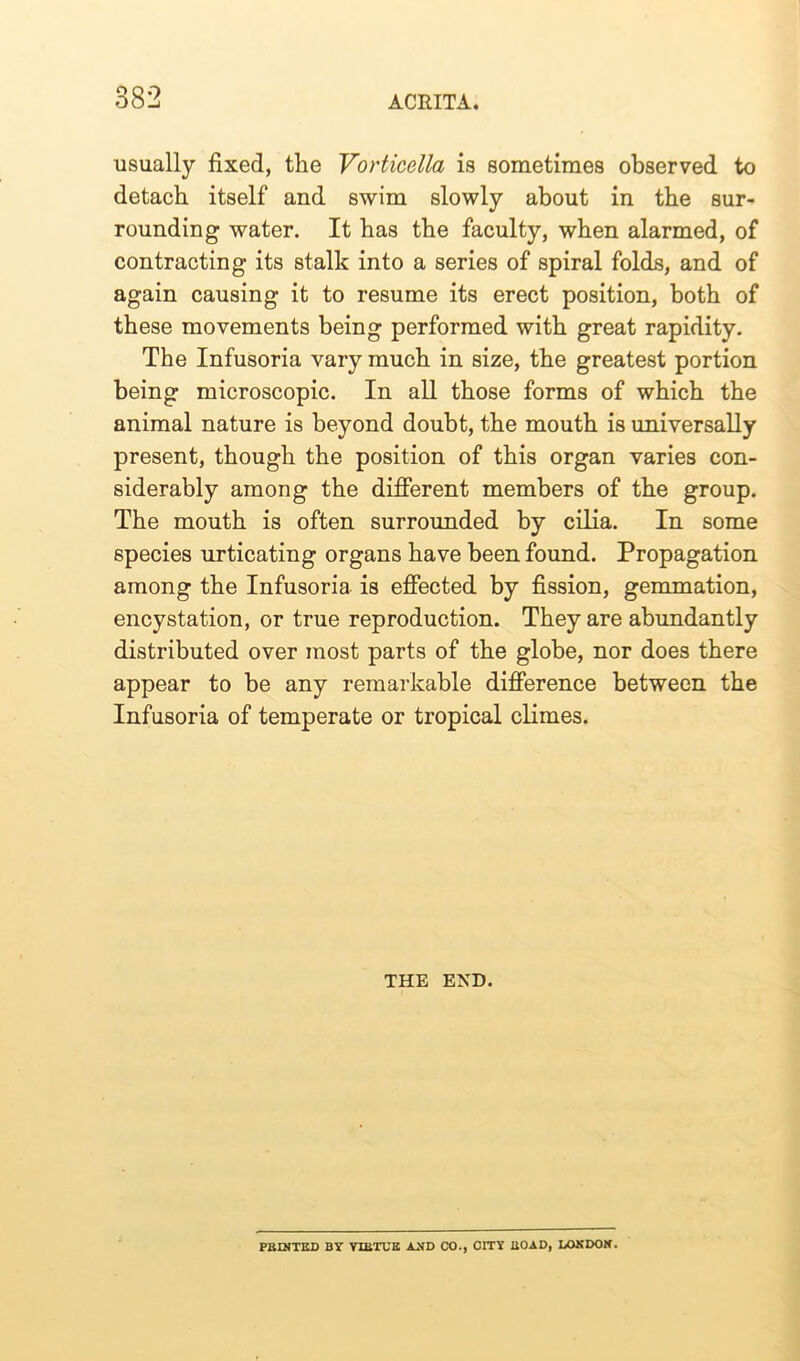 usually fixed, the Vorticella is sometimes observed to detach itself and swim slowly about in the sur- rounding water. It has the faculty, when alarmed, of contracting its stalk into a series of spiral folds, and of again causing it to resume its erect position, both of these movements being performed with great rapidity. The Infusoria vary much in size, the greatest portion being microscopic. In all those forms of which the animal nature is beyond doubt, the mouth is universally present, though the position of this organ varies con- siderably among the different members of the group. The mouth is often surrounded by cilia. In some species urticating organs have been found. Propagation among the Infusoria is effected by fission, gemmation, encystation, or true reproduction. They are abundantly distributed over most parts of the globe, nor does there appear to be any remarkable difference between the Infusoria of temperate or tropical climes. THE END. PRINTED BY VIRTUE AND (X)., CITY ROAD, LONDON.