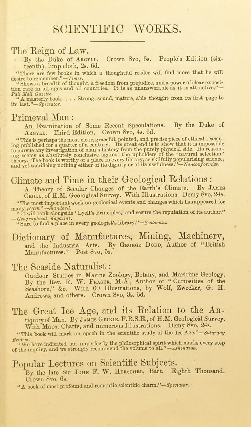 SCIENTIFIC WORKS. The Reign of Law. • By the Duke of Argyll. Crown 8vo, 6s. People’s Edition (six- teenth). limp cloth, 2s. 6d. “There are few books in which a thoughtful reader will find more that he will desire to remember.”—2 hues. “ Shows a breadth of thought, a freedom from prejudice, and a power of clear exposi- tion rare in all ages and all countries. It is as unanswerable as it is attractive.”— Pall Mall Gazette. “ A masterly book. . . . Strong, sound, mature, able thought from its first page to its last.”—Spectator. Primeval Man: An Examination of Some Recent Speculations. By the Duke of Argyll. Third Edition. Crown 8vo, 4s. 6d. “ This is perhaps the most clear, graceful, pointed, and precise piece of ethical reason- ing published for a quarter of a century. Its great end is to show that it is impossible to pursue any investigation of man's history from the purely physical side. Its reason- ing seems as absolutely conclusive against the upholders of the ‘ natural selection ’ theory. The book is worthy of a place in every library, as skilfully popularising science, and yet sacrificing nothing either of its dignity or of its usefulness.”—Nonconformist. Climate and Time in tlieir Geological Eelations : A Theory of Secular Changes of the Earth’s Climate. By James Croll, of ELM. Geological Survey. With Illustrations. Demy 8vo, 24s. “ The most important work on geological events and changes which has appeared for many yeivs.”--Standard. “ It will rank alongside ‘ Lyell’s Principles,’ and secure the reputation of its author.” — Geographical Magazine. “ Sure to find a place in every geologist’s library.”— Scotsman. Dictionary of Manufactures, Mining, Machinery, and the Industrial Arts. By George Dodd, Author of “British Manufactures.” Post 8vo, 5s. The Seaside Naturalist: Outdoor Studies in Marine Zoology, Botany, and Maritime Geology. Bv the Rev. R. W. Fraser, M.A., Author of “ Curiosities of the Seashore,” &e. With 60 Illustrations, by Wolf, Zwecker, G. H. Andrews, and others. Crown 8vo, 3s. 6d. The Great Ice Age, and its Eelation to the An- tiquity of Man. By James Geikie, F.R.S.E., of H.M. Geological Survey. With Maps, Charts, and numerous Illustrations. Demy 8vo, 24s. «This book will mark an epoch in the scientific study of the Ice Age.”—Saturday Be”'\Ve have indicated but imperfectly the philosophical spirit which marks every step of the inquiry, and we strongly recommend the volume to all.”—Athenaum. Popular Lectures on Scientific Subjects. By the late Sir John F. W. HeroChel, Bart. Eighth Thousand. Crown 8vo, 6s. “ A book of most profound and romantic scientific charm.”—Spectator.