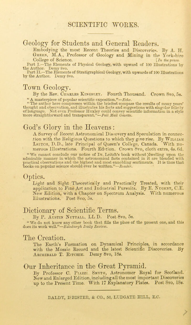 Geology for Students and General Headers. Embodying the most Recent Theories and Discoveries By A. IT. Green, M.A., Professor of Geology and Mining in the Yorkchire College of Science. [In the press. Part, I.—The Elements of Physical Geology, with upward of 100 Illustrations by the Author. Demy 8vo. Part II.—The Elements of Stratigraphical Geology, with upwards of 100 Illustrations by the Author. Demy 8vo. Town Geology. By the Rev. Charles Kingsley. Fourth Thousand. Crown 8vo, 5s. “ A masterpiece of popular scientific exposition.”— Echo. “ The author here compresses within the briefest compass the results of many years’ thought and observation, and illustrates his facts and suggestions with singular felie-ty of language. Not even Professor Huxley could convey scientific information in a style more straightforward and transparent.”—Pall Mall Gazette. God’s Glory in the Heavens: A Survey of Recent Astronomical Discovery and Speculation in connec- tion with the Religious Questions to which they give rise. By William Leitch, D.D., late Principal of Q,ueen’s College, Canada. With nu- merous Illustrations. Fourth Edition. Crown 8vo, cloth extra, 4s. (id. “ We cannot conclude our notice of Dr. Leitch’s book without |dwe!ling upon the admirable manner in which the astronomical facts contained in it are blended with practical observations and the highest and most ennobling sentiments. It is thus that books on popular science should ever be written.”—Reader. Optics. Light and Sight Theoretically and Practically Treated, with their application to Fine Art and Industrial Pursuits. ByE. Nugent, C.E. New Edition, with a Chapter on Spectrum Analysis. With numerous Illustrations. Post 8vo, 5s. Dictionary of Scientific Terms. By P. Austin Nuttall, LL D. Post 8vo, 5s. “ We do not know any other hook that fills the place of the present one, and this does its work well.”—Edinburgh Daily Eeview. The Creation. The Earth’s Formation on Dynamical Principles, in accordance with the Mosaic Record and the latest Scientific Discoveries. By Archibald T. Ritchie. Demy 8vo, 18s. Onr Inheritance in the Great Pyramid. By Professor C. Piazzi Smyth, Astronomer Royal for Scotland. New and Enlarged Edition, including all the most important Discoveries up to the Present Time. With 17 Explanatory Plates. Post Svo, 18s. DALDY, 18 BISTER, & CO., 56, LED GATE HILL, E.C.