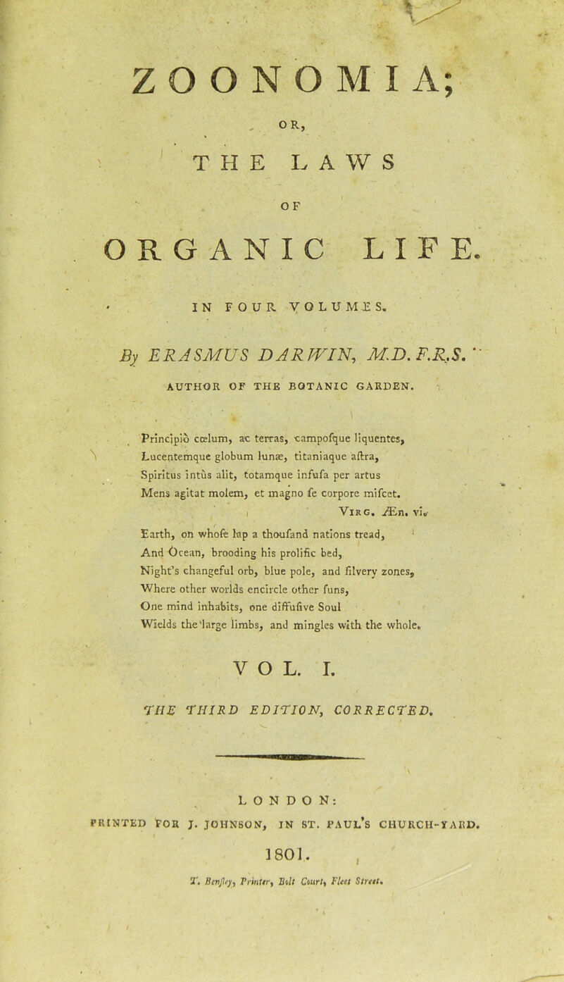 ; Z O O N O M I A; OR, \ THE LAWS O F ORGANIC L * IN FOUR VOLUMES. ' *. . C* By ERASMUS DARWIN, M.D.F.R.SU AUTHOR OF THE BOTANIC GARDEN. Principle ccelum, ac terras, campofque liquentes, Lucentemque globum lunae, titaniaque aftra, Spiritus intus alit, totamque infufa per artus Mens agitat molem, et magno fe corpore mifeet. i Virg. JEn. vi„- \ f Earth, on whole kp a thoufand nations tread, And Ocean, brooding his prolific bed, Night’s changeful orb, blue pole, and filvery zones. Where other worlds encircle other funs, One mind inhabits, one diffufive Soul Wields the‘large limbs, and mingles with the whole. VOL. I. 77/£ THIRD EDITION, CORRECTED. I F E. LONDON: PRINTED FOR J. JOHNSON, IN ST. PAUL’S CHURCH-YARD. I , 1801.. 5T. Btrtjlry, Printer, Bill Court, Fleet Street.
