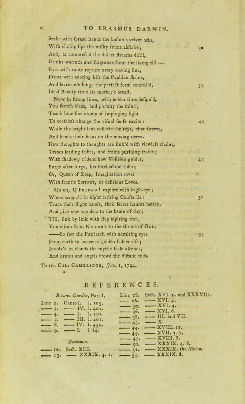 Seeks with fpread hands the bofom’s velvet orbs, With doling lips the milky fount abforbs; 3* And, as comprcfs’d the dulcet ftreams diftil, Drinks warmth and fragrance from the living rill:— Eyes with mute rapture every waving line. Prints with adoring kifs the Paphian Ihrine, And learns ere long, the perfedt form confefs’d, 3 5 Ideal Beauty from its mother’s breaft. Now in ftrong lines, with bolder tints defign’d, You Iketch ideas, and portray the mind ; Teach how line atoms of impinging light To ceafelefs change the vifual fenfe excite : 40 While the bright lens collects the rays, that fwerve. And bends their focus on the moving nerve. How thoughts to thoughts are link’d with viewlcfs chains, Tribes leading tribes, and trains purfuing trains ; With lhadowy trident how Volition guides, 45 Surge after furge, his intellectual tides 5 Or, Queen of Sleep, Imagination roves With frantic Sorrows, or delirious Loves. Go on, O Friend ! explore with eagle-eye; Where wrapp’d in night retiring Caufes lie : 5® Trace their flight bands, their fecret haunts betray. And give new wonders to the beam of day ; Till, link by link with ftep afpiring trod, You climb from Nature to the throne of God. •——So faw the Patriarch with admiring eyes 55 From earth to heaven a golden ladder rife ; Involv’d in clouds the myftic fcale afcends, And brutes and angels crowd the diftant ends. Trin. Col. Cambridge, Jan. 1, 1794. REFERENCES. Botanic Carden, Part I. Line 1. Canto I. 1. 105. — — 3. IV. 1. 40Z. 4. — I. 1. 140. -— 5. —— III. 1. 401. —- 8. — IV. 1. 452. —— 9. — I. 1. 14. Zoonomia. — 1*. Soft. XIII. — ,3. XXXIX. 4. 1. Line 18. 26. 30. ■ 36- 38. 43- 44. 45- • 47- 50. 54. Scft. XVI. 2. and XXXVIII. XVI. 4. XVI. 4. XVI. 6. III. and VII. X. XVIII. 17. XVII. 3. 7. XVIII. 8. XXXIX. 4. 8. XXXIX. the Mott*. XXXIX. s.