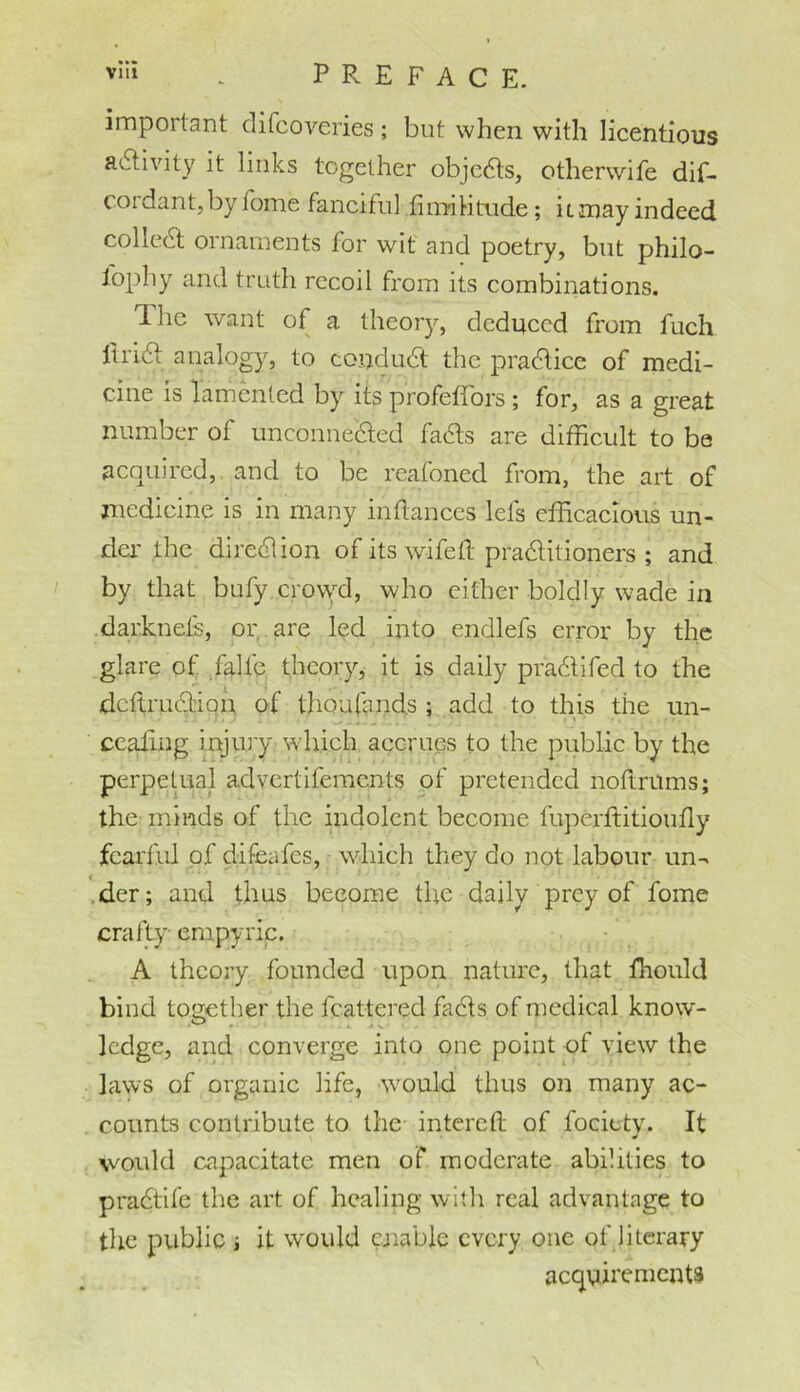 important difcoveries; but when with licentious activity it links together objeCts, otherwife dif- cordant, by fome fanciful fimi ti tude; ii may indeed colleCt ornaments for wit and poetry, but philo- lophy and truth recoil from its combinations. The want of a theory, deduced from fuch iirict analogy, to conduct the practice of medi- cine is lamented by its profefFors; for, as a great number of unconnected faCts are difficult to be acquired, and to be reafoned from, the art of medicine is in many inftances lets efficacious un- der the dire&ion of its wife ft practitioners ; and by that bufy crovyd, who either boldly wade in darknets, or are led into endlefs error by the glare of falle theory, it is daily praCtifed to the dcftruCtion. of thoufands ; add to this the un- ccaftng injury which accrues to the public by the perpetual advertifements of pretended noftrums; the minds of the indolent become fuperftitioufly fearful of difeafes, which they do not labour un- der; and thus become the daily prey of fome crafty empyric. A theory founded upon nature, that fhould bind together the fcattered fads of medical know- ledge, and converge into one point of view the laws of organic life, would thus on many ac- counts contribute to the intereft of fociety. It would capacitate men of moderate abilities to praCtile the art of healing with real advantage to the public ; it would enable every one of literary acquirements