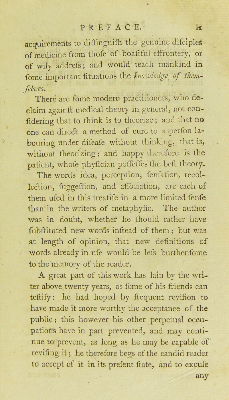 acquirements to diftinguifh the genuine difciples of medicine from thofe of boaftful effrontery, or of wily addrefs; and would teach mankind in fome important fituations the kno tV0 ledge of them- jelves. There are fome modern practitioners, who de- claim again ft medical theory in general, not con- fidering that to think is to theorize ; and that no one can diredt a method of cure to a -perfon la- bouring under difeafe without thinking, that is, without theorizing; and happy therefore is the patient, whofe phyftcian poffeffes the belt theory. The words idea, perception, fenfation, recol- lection, fuggeftion, and affociation, are each of them ufed in this treatife in a more limited lenfe than in the writers of metaphyftc. The author was in doubt, whether he fhould rather have fubftituted new words inftead of them ; but was at length of opinion, that new definitions of words already in ufe would be lefs burthenfome to the memory of the reader. A great part of this work has lain by the wri- ter above twenty years, as fome of his friends can teflify: he had hoped by flequent revifton to have made it more worthy the acceptance of the public; this however his other perpetual occu- pations have in part prevented, and may conti- nue to prevent, as long as he may be capable of reviling it; he therefore begs of the candid reader to accept of it in its prefent ftate, and to excufe any