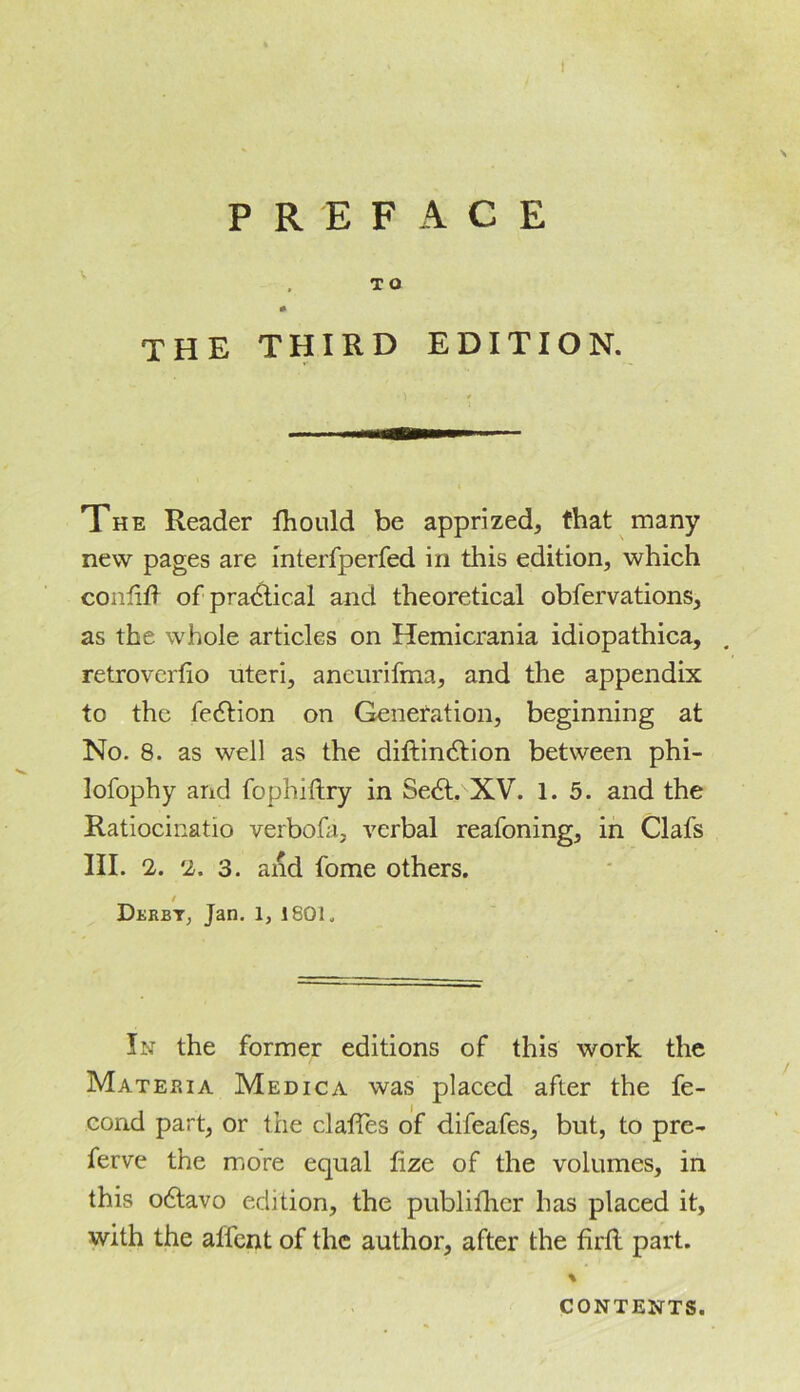 \ the third edition. The Reader fhould be apprized, that many new pages are interfperfed in this edition, which coniiil of pra&ic.al and theoretical obfervations, as the whole articles on Hemicrania idiopathica, . retroverfio uteri, aneurifma, and the appendix to the fe6tion on Generation, beginning at No. 8. as well as the diftindtion between phi- lofophy and fophiftry in Se6t. XV. 1.5. and the Ratiocinatio verbofa, verbal reafoning, in Clafs III. 2. 2. 3. and fome others. Derby, Jan. 1, 1801, In the former editions of this work the Materia Medica was placed after the fe- eond part, or the dalles of difeafes, but, to pre- ferve the more equal lize of the volumes, in this odavo edition, the publifher has placed it, with the affent of the author, after the firft part. % CONTENTS.