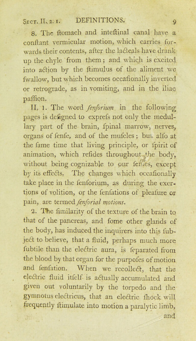 8. The ftomach and inteflinal canal have a conftant vermicular motion., which carries for- wards their contents, after the ladteals have drank up the chyle from them; and which is excited into action by the ftimulus of the aliment we fwallow, but which becomes occalionally inverted or retrograde, as in vomiting, and in the iliac paffipn. II. 1. The word fenforium in the following pages is designed to exprefs not only the medul- lary part of the brain, fpinal marrow, nerves, organs of fenfe, and of the mufcles ; but all'o at the fame time that living principle, or lpirit of animation, which relides throughout fhe body, without being cognizable to pur feri.es, except by its effedts. The changes which occalionally take place in the fenforium, as during the exer- tions of volition, or the fenfations of pleafure or pain, are termed fenforial motions. 1. The fimilarity of the texture of the brain to that of the pancreas, and fome other glands of the body, has induced the inquirers into this lub- jedt to believe, that a fluid, perhaps much more fubtile than the eledtric aura, is feparated from the blood by that organ for the purpoles of motion and fenfation. When we recoiled!, that the ejedtric fluid itfelf is actually accumulated and given out voluntarily by the torpedo and the gymnotus electricus, that an eledlric fliock will freqqently flimulate into motion a paralytic limb, and