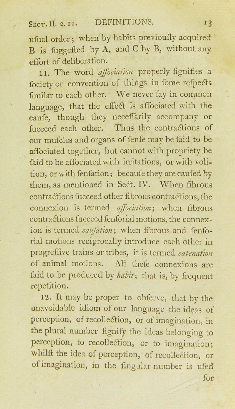 ufual order; when by habits previoufly acquired B is fuggefted by A, and C by B, without, any effort of deliberation. 11. The word ajfbciaiion properly fignifies a fociety or convention of things in fome refpeCts fimilar to each other. We never fay in common language, that the effeCt is affociated with the caufe, though they neceffarily accompany or fucceed each other. Thus the contractions of our mufcles and organs of fenfe may be faid to be affociated together, but cannot with propriety be faid to be affociated with irritations, or with voli- tion, or with fenfation; becaufe they are caufed by them, as mentioned in ScCt. IV. When fibrous contractions fucceed other fibrous contractions, the connexion is termed ajfociation; when fibrous contractions fucceed lenforial motions, the connex- ion is termed caufatlon; when fibrous and fenfo- rial motions reciprocally introduce each other in progreffive trains or tribes, it is termed catenation ot animal motions. All thefe connexions are faid to be produced by habit; that is, by frequent repetition. 12. It may be proper to obferve, that by the unavoidable idiom of our language the ideas of perception, of recollection, or of imagination, in the plural number fignify the ideas belonging to perception, to recollection, or to imagination; whilfl the idea of perception, of recollection, or of imagination, in the lingular number is ufed for