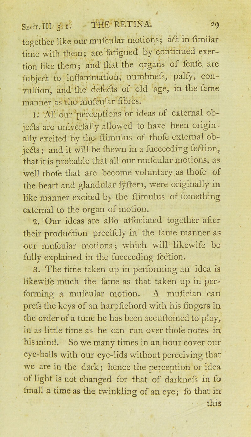 together like our mufcular motions; adl in fimilar time with them; are fatigued, by continued exer- tion like them; and that the organs of fenfe are fubjed to inflammation, numbnefs, palfy, con- vulfion, and the' defedis of old age, in the fame manner as the-mufcular fibres. i: All our perceptions ‘or ideas of external ob- jects are univerfally allowed to have been origin- ally excited by the- ftimulus of thofe external ob- jects ; and it will be fhewn in a fucceeding fedtion, that it is probable that all our mufcular motions, as well thofe that are become voluntary as thofe of the heart and glandular fyftem, were originally in like manner excited by the ftimulus of fomething external to the organ of motion. 2. Our ideas are alfo aflbeiated together after their produdtion precifely in the fame manner as our mufcular motions; which will likewife be fully explained in the fucceeding fedtion. 3. The time taken up in performing an idea is likewife much the fame as that taken up in per- forming a mufcular motion. A mufician can prefs the keys of an harptichord with his fingers in the order of a tune he has been accuftomed to play, in as little time as he can run over thofe notes in his mind. So we many times in an hour cover our eye-balls with our eye-lids without perceiving that we are in the dark; hence the perception or idea of light is not changed for that of darknefs in fo fmall a time as the twinkling of an eye; fo that in this