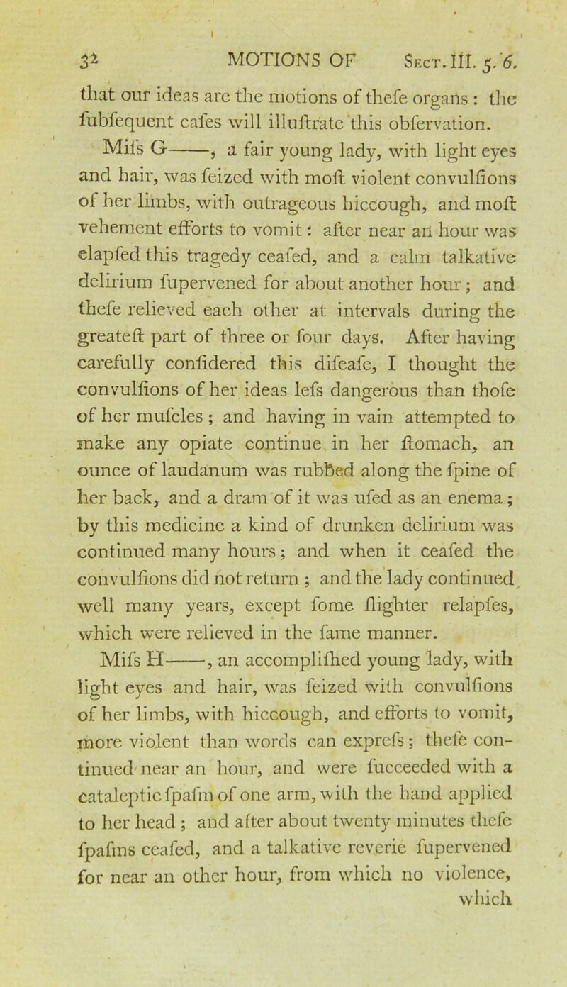 & MOTIONS OF Sect. III. $. 6. that our ideas are the motions of thefe organs : the fubfequent cafes will illuftrate this obfervation. Mils G , a fair young lady, with light eyes and hair, was feized with moll violent convulhons ol her limbs, with outrageous hiccough, and moll vehement efforts to vomit: after near an hour was elapfed this tragedy ceafed, and a calm talkative delirium fupervcned for about another hour; and thefe relieved each other at intervals during; the greateft part of three or four days. After having carefully conhdered this difeafe, I thought the convulhons of her ideas lefs dangerous than thofe of her mufcles ; and having in vain attempted to make any opiate continue in her tlomach, an ounce of laudanum was rubbed -along the fpine of her back, and a dram of it was ufed as an enema; by this medicine a kind of drunken delirium was continued many hours; and when it ceafed the convulhons did not return ; and the lady continued well many years, except fome /lighter relapfes, which were relieved in the fame manner. Mifs H , an accomplifhed young lady, with light eyes and hair, was feized with convulhons of her limbs, with hiccough, and efforts to vomit, more violent than words can exprefs; thele con- tinued near an hour, and were fucceeded with a cataleptic fpalin of one arm, with the hand applied to her head ; and after about twenty minutes thefe fpafins ceafed, and a talkative reverie fupervened for near an other hour, from which no violence, which