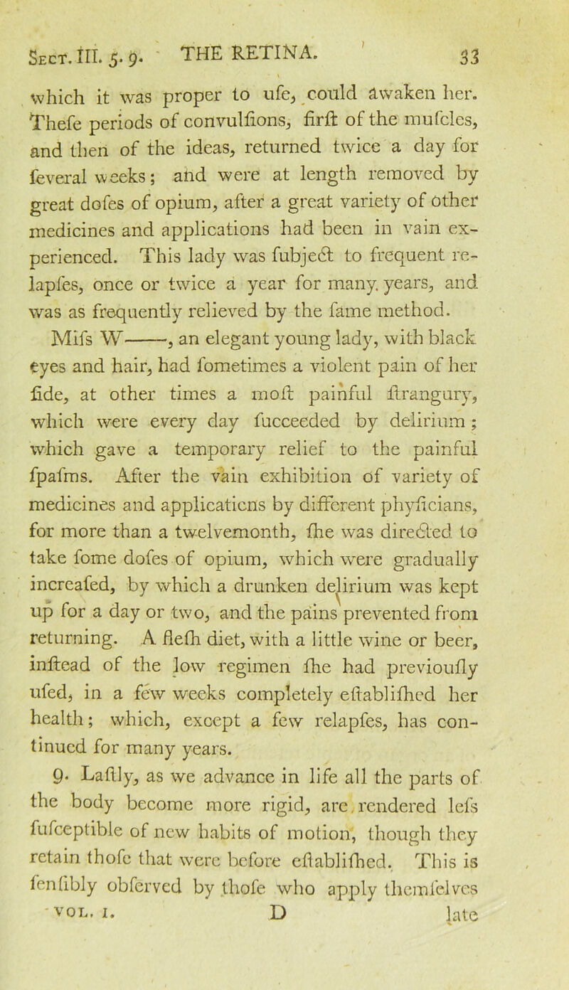 ) 33 Sect. III. 5. 9. THE RETINA. * v which it was proper to ufe, could awaken her. Thefe periods of convulfions, firft of the mufcles, and then of the ideas, returned twice a day for feverai weeks; and were at length removed by great dofes of opium, after a great variety of other medicines and applications had been in vain ex- perienced. This lady was fubjedt to frequent re- lapfes, once or twice a year for many, years, and was as frequently relieved by the fame method. Mifs W , an elegant young lady, with black eyes and hair, had fometimes a violent pain of her fide, at other times a 1110ft painful itrangury, which were every day fucceeded by delirium; which gave a temporary relief to the painful fpafms. After the vain exhibition of variety of medicines and applications by different phyficians, for more than a twelvemonth, fhe was diredled to take fome dofes of opium, which were gradually increafed, by which a drunken delirium was kept up for a day or two, and the pains prevented from returning. A flefh diet, with a little wine or beer, inftead of the low regimen fhe had previoufly ufed, in a few weeks completely eftablifhed her health; which, except a few relapfes, has con- tinued for many years. 9* Laftly, as we advance in life all the parts of the body become more rigid, are,rendered lefs fufceptible of new habits of motion, though they retain thofc that were before eflablifhed. This is fenfibly obferved by thefe who apply tliemfelves