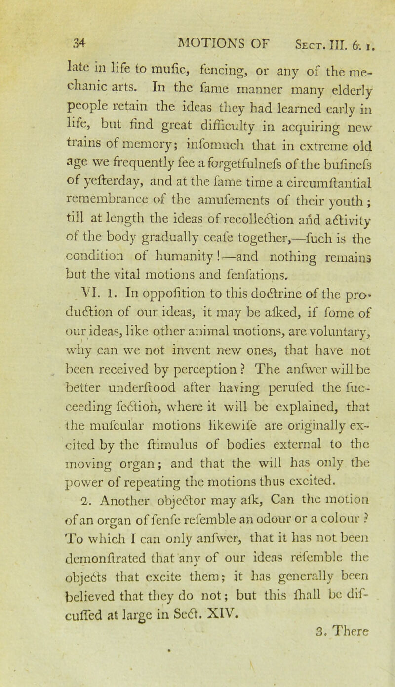 late in life to mufic, fencing, or any of the me- chanic arts. In the fame manner many elderly people retain the ideas they had learned early in life, but find great difficulty in acquiring new trains of memory; infomuch that in extreme old age we frequently fee a forgetfulnefs of the bufinefs of yefterday, and at the fame time a circumftantial remembrance of the amufements of their youth ; till at length the ideas of recolledtion and activity of the body gradually ceafe together,—fuch is the condition of humanity !—and nothing remains but the vital motions and fenfations. VI. 1. In oppofition to this dodtrine of the pro* dudtion of our ideas, it may be alked, if fome of our ideas, like other animal motions, are voluntary, why can we not invent new ones, that have not been received by perception ? The anfwcr will be better underflood after having perufed the fue- ceeding fedlioh, where it will be explained, that the mulcular motions likewife are originally ex- cited by the ftimulus of bodies external to the moving organ; and that the will has only the power of repeating the motions thus excited. 2. Another objedtor may alk, Can the motion of an organ of fenfe retemble an odour or a colour ? To which I can only anfwer, that it has not been demonflrated that any of our ideas refemble the objedts that excite them; it has generally been believed that they do not; but this fhall be dif- cuffed at large in Sedl. XIV. 3. There