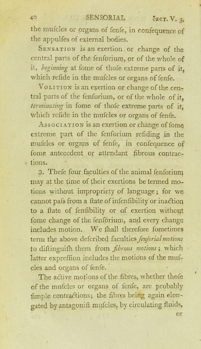 the mufcles or organs of fenfe, in confequence of the appulfes of external bodies. Sensation is an exertion or change of the central parts of the fenforium, pr of the whole of it, beginning at fome of thofe extreme parts of it, which refide in the mulcles or organs of fenfe. Volition is an exertion or change of the cen- tral parts of the fenforium, or of the whole of it^ terminating in fome of thofe extreme parts of it, which relide in the mufcles or organs of fenfe. Association is an exertion or change of fome extreme part of the fenforium retiding in the mufcles or organs of fenfe? in confequence of fome antecedent or attendant fibrous contrac- tions. 3. Thefe four faculties of the animal fenforium may at the time of their exertions be termed mo- tions without impropriety pf language; for we cannot pafs from a ftate of infenlibility or inaction to a ftate of fentibility or of exertion without fome change of the fenforium, and every change includes motion. We fhall therefore fometimes term the above deferibed faculties JenJorialmotions fo diftinguifh them from fibrous motions; which latter expreflion includes the motions of the muf- cles and organs of fenfe. The adtive motions of the fibres, whether thofe of the mufcles or organs of fenfe, are probably fimple contractions; the fibres being again elon- gated by antagonift mufcles, by circulating fluids.