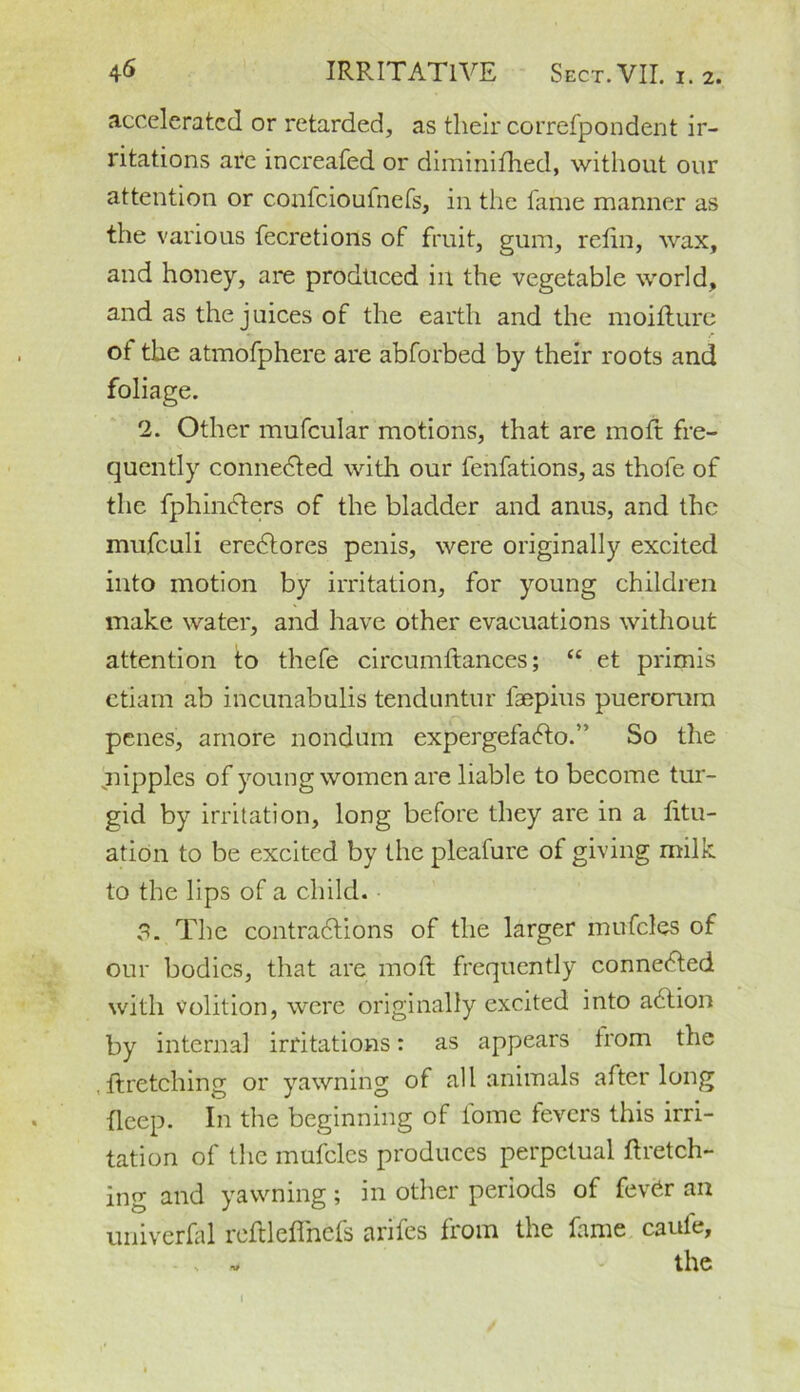 accelerated or retarded, as their correfpondent ir- ritations ate increafed or diminifhed, without our attention or confcioufnefs, in the fame manner as the various fecretions of fruit, gum, refin, wax, and honey, are produced in the vegetable world, and as the juices of the earth and the moifture •» r ot the atmofphere are abforbed by their roots and foliage. 2. Other mufcular motions, that are moft fre- quently connected with our fenfations, as thofe of the fphinCters of the bladder and anus, and the mufeuli ereCtores penis, were originally excited into motion by irritation, for young children make water, and have other evacuations without attention to thefe circumftances; “ et primis etiam ab incunabulis tenduntur lsepius pueromm f' penes, arnore nondum expergefaCto.” So the ^nipples of young women are liable to become tur- gid by irritation, long before they are in a fitu- ation to be excited by the pleafure of giving milk to the lips of a child. 3. The contractions of the larger mufcles of our bodies, that are moft frequently connected with volition, were originally excited into aCtion by internal irritations: as appears from the . ftretching or yawning of all animals after long deep. In the beginning of tome fevers this irri- tation of the mufcles produces perpetual ftretch- ing and yawning; in other periods of fevCr an univerfal reftleffncfs arifes from the fame caule, the