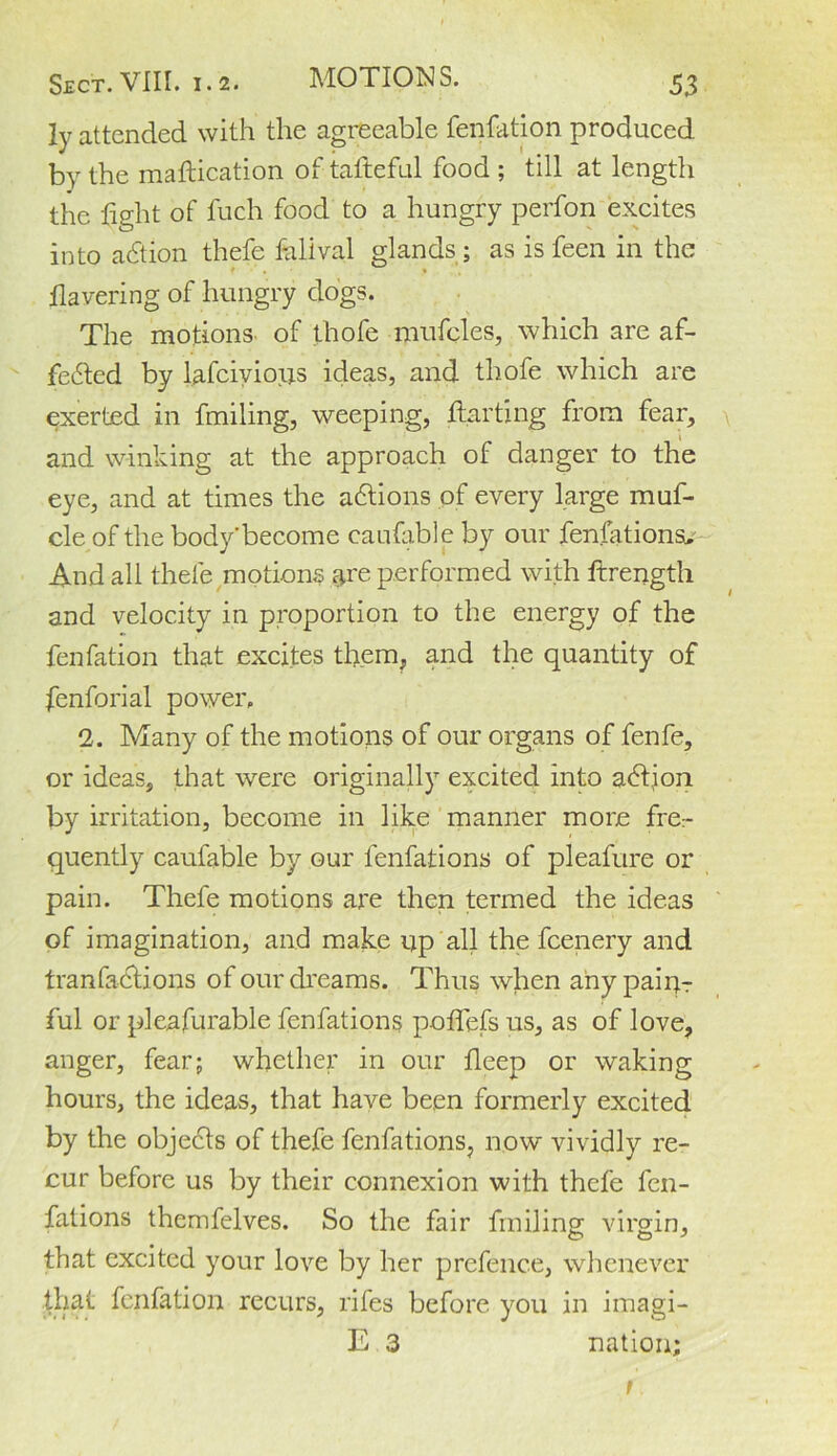 ly attended with the agreeable fenfation produced by the maftication of tafteful food ; till at length the fight of fuch food to a hungry perfon excites into adtion thefe falival glands ; as is feen in the havering of hungry dogs. The motions, of thofe mufcles, which are af- fe&ed by lafcivioirs ideas, and thofe which are exerted in finding, weeping, darting from fear, and winking at the approach of danger to the eye, and at times the adtions of every large muf- cle of the body'become caufable by our fenfations. And all thefe motions are performed with drength and velocity in proportion to the energy of the fenfation that excites them, and the quantity of fenforial power. 2. Many of the motions of our organs of fenfe, or ideas, that were originally excited into adtion by irritation, become in like manner more fre- quently caufable by our fenfations of pleafure or pain. Thefe motions are then termed the ideas of imagination, and make np all the fcenery and tranfadtions of our dreams. Thus when any pairg- ful or pleafurable fenfations poflefs us, as of love, anger, fear; whether in our deep or waking hours, the ideas, that have be,en formerly excited by the objects of thefe fenfations, now vividly re- cur before us by their connexion with thefe fen- fations themfelves. So the fair finding virgin, that excited your love by her prefence, whenever that fenfation recurs, rifes before you in imagi- E 3 nation; t