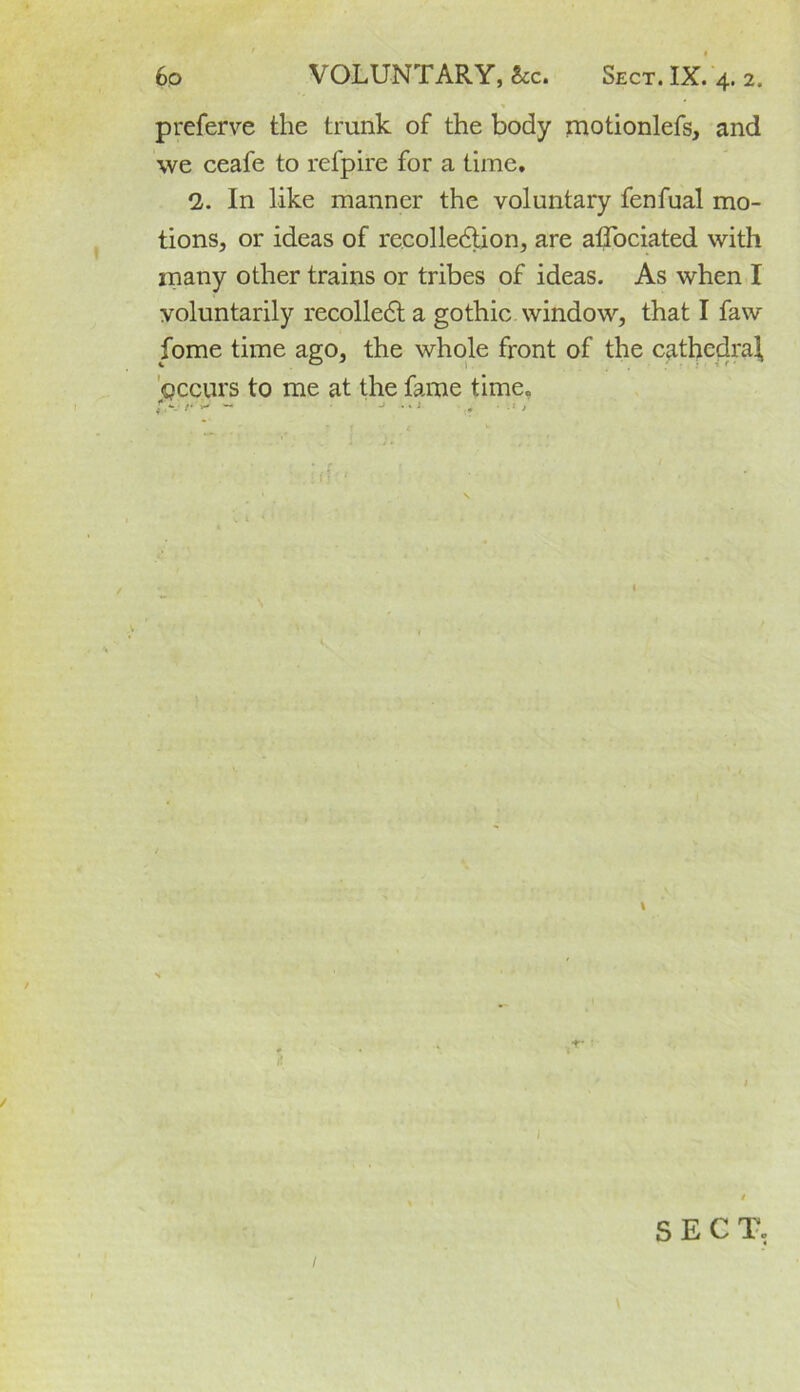 prefer ye the trunk of the body motionlefs, and we ceafe to refpire for a time. 2. In like manner the voluntary fenfual mo- tions, or ideas of recolledtion, are affociated with many other trains or tribes of ideas. As when I voluntarily recolledt a gothic window, that I faw fome time ago, the whole front of the cathedral, gccurs to me at the fame time. v / SECT,