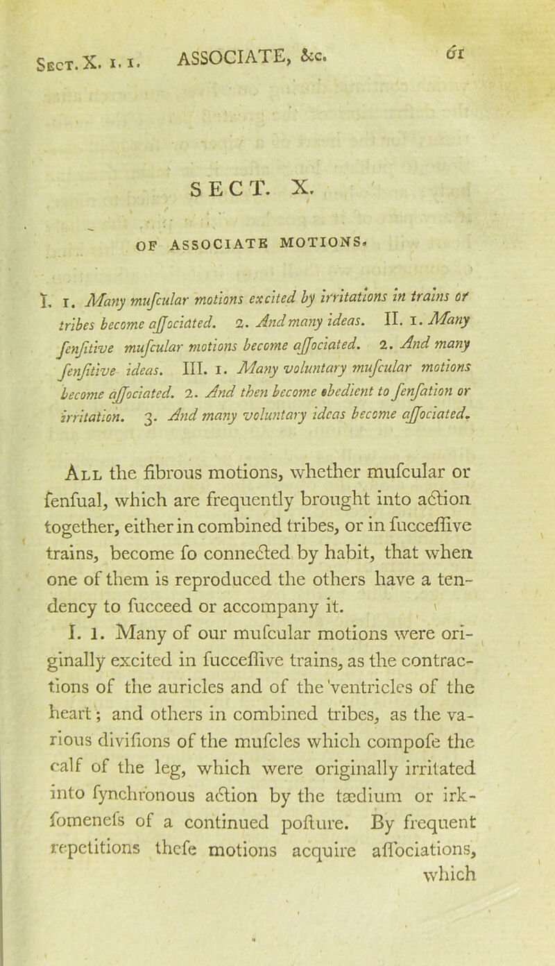 ASSOCIATE, &c. SECT. X. I * ■ * * '' ‘ i OF ASSOCIATE MOTIONS* I. I. Many mufcular motions excited by invitations in trains of tribes become ajjocidted. 2. And many ideas. II. I. Many fenfitwe muscular motions become ajjociated. 2. And many fenjitive ideas. III. I. Many voluntary mufcular motions become ajjociated. 2. And then become obedient to fenfation or irritation. 3. And many voluntary ideas become ajjociated. All the fibrous motions, whether mufcular or fenfual, which are frequently brought into action together, either in combined tribes, or in fucceffive trains, become fo connected by habit, that when one of them is reproduced the others have a ten- dency to fucceed or accompany it. I. 1. Many of our mufcular motions were ori- ginally excited in fucceffive trains, as the contrac- tions of the auricles and of the Ventricles of the heart; and others in combined tribes, as the va- rious divifions of the mufcles which compofe the calf of the leg, which were originally irritated into fynchronous action by the tsedium or irk- fomenefs of a continued pofiure. By frequent repetitions thefe motions acquire affociations, which