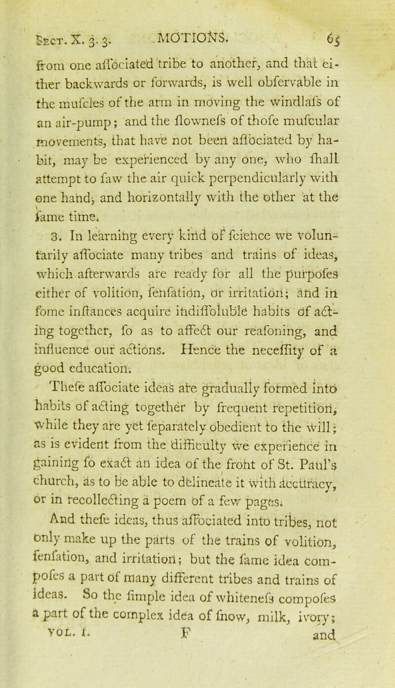 Sect. X. 3.3. MOT IO^JS. 6$ from one afibciated tribe to another, and that ei- ther backwards or forwards, is well obfervable in the mufcles of the arm in moving the windlafs of an air-pump; and the flownefs of thofe mufcular movements, that have not been afibciated by ha- bit, may be experienced by any one, who fhall attempt to faw the air quick perpendicularly with one handj and horizontally with the other at the fame time* 3. In learning every kind of feiehee we volun- tarily afiociate many tribes and trains of ideas, which afterwards are ready for all the pnrpofes either of volition, fell fat ion, or irritation; and in Fome inftances acquire indiflbluble habits of act- ing together, fo as to afFedt our reafoning, and influence our actions. Hence the neceffity of a good education. Tliefe afiociate idea's are gradually formed Into habits of adding together by frequent repetition, while they are yet feparately obedient to the Will; as is evident from the difficulty We experience in gaining fo exadt an idea of the froht of St. Paul's church, as to be able to delineate it with accuracy, or in recollecting a poem of a few pages; And thefe ideas, thus afibciated into tribes, not tmly make up the parts of the trains of volition, fenfation, and irritation; but the fame idea com- pofes a part of many different tribes and trains of ideas. So the fimple idea of whitenefs compofes apart of the complex idea of l'novv, milk, ivory; VOL. i. F and