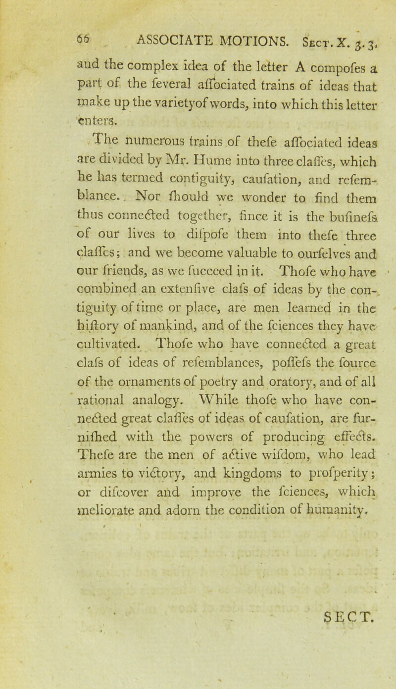 and the complex idea of the letter A compofes a part of the feveral affociated trains of ideas that make up the varietyof words, into which this letter enters. I he numerous trains of thefe affociated ideas are divided by Mr. Hume into three claffes, which he has termed contiguity, caufation, and refem- blance.. Nor fhoula we wonder to find them thus connected together, fince it is the bufinefs. of our lives to difpofe them into thefe three claffes; and we become valuable to ourfelves and our friends, as we fucceed in it. Thofe who have combined an extenfive dafs of ideas by the con- tiguity of time or place, are men learned in the hiftory of mankind, and of the fciences they have cultivated. Thofe who have connected a great clafs of ideas of refemblances, poffefs the fource of the ornaments of poetry and oratory, and of all rational analogy. While thofe who have con- nected great claffes of ideas of caufation, are fur- nifhed with the powers of producing effects. Thefe are the men of active wifdom, who lead armies to victory, and kingdoms to profperity; or difeover and improve the fciences, which meliorate and adorn the condition of humanity. * »