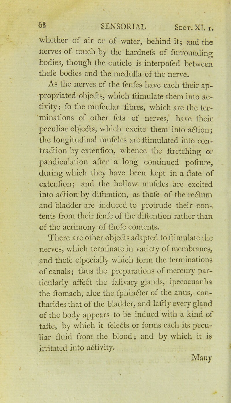 whether of air or of water, behind it; and the nerves of touch by the hardnefs of furrounding bodies, though the cuticle is interpofed between tliefe bodies and the medulla of the nerve. As the nerves of the fenfes have each their ap- propriated objects, which Simulate them into ac- tivity; fo the mufcular fibres, which are the ter- minations of other fets of nerves, have their peculiar objects, which excite them into action; the longitudinal mufcles are ftimulatcd into con- tradlion by extenfion, whence the firetching or pandiculation after a long continued pofture, during which they have been kept in a fiate of extenfion; and the hollow mufcles are excited into adtioir by difiention, as thole of the re£lum and bladder are induced to protrude their con- tents from their fenfe of the difiention rather than of the acrimony of thole contents. There are other objebts adapted to fiimulatc the nerves, which terminate in variety of membranes, and thole efpecially which form the terminations of canals; thus the preparations of mercury par- ticularly affect the falivary glands, ipecacuanha the fiomach, aloe the fphimfier of the anus, can- tharides that of the bladder, and laftly every gland of the body appears to be indued with a kind of tafie, by which it feletfis or forms each its pecu- liar fluid from the blood; and by which it is irritated into a&ivity. Many