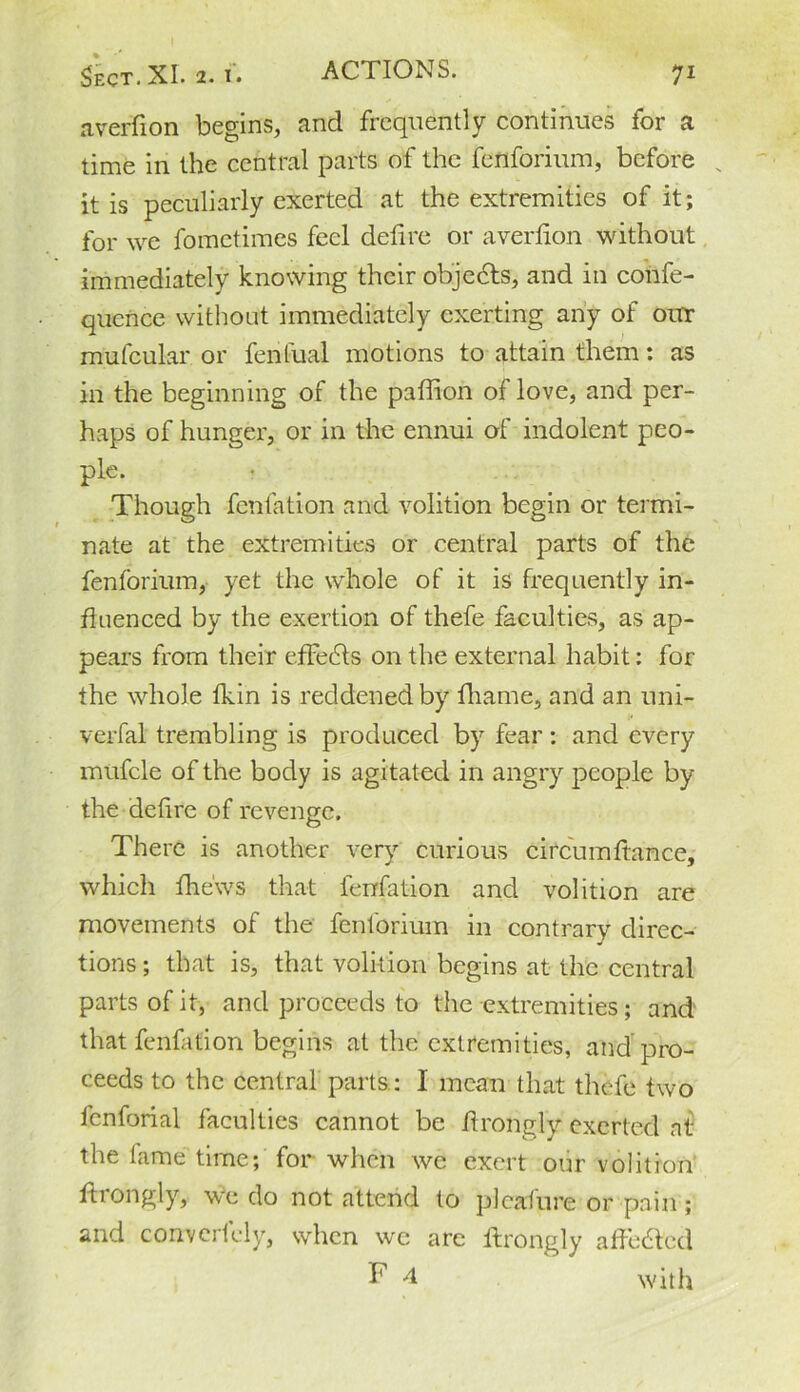 averfion begins, and frequently continues for a time in the central parts of the fenforium, before x it is peculiarly exerted at the extremities of it; for we fometimes feel deftre or averfion without immediately knowing their objedts, and in confe- qucnce without immediately exerting any of our mufcular or fenfual motions to attain them; as in the beginning of the paffion of love, and per- haps of hunger, or in the ennui of indolent peo- ple. Though fenfation and volition begin or termi- nate at the extremities or central parts of the fenforium, yet the whole of it is frequently in- fluenced by the exertion of thefe faculties, as ap- pears from their effects on the external habit: for the whole fkin is reddened by fhame, and an uni- verfal trembling is produced by fear : and every mufcle of the body is agitated in angry people by the defire of revenge. There is another very curious circum fiance, which fhe'ws that fenfation and volition are movements of the fenforium in contrary direc- tions ; that is, that volition begins at the central parts of it, and proceeds to the extremities; and that fenfation begins at the extremities, and pro- ceeds to the central parts ; I mean that thefe two fenforial faculties cannot be Arongly exerted at the tame time; for when we exert our volition ftrongly, we do not attend to plcafure or pain ; and convertely, when we are ftrongly aftedted F 4 with