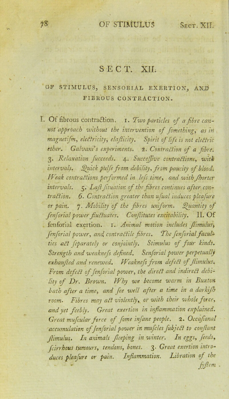 SECT. XIL OF STIMULUS, SENSORIAL EXERTION, AN. I* FIBROUS CONTRACTION. I. Of fibrous cohtra&ion. i. Two particles of a fibre can- not approach without the intervention of fomething, as in magnetifm, elcfiricity, elafllclty. Spirit of Ilf e is not cleftric ether. Galvan! s experiments. 2. Contrafiion of a fibre. 3. Relaxation fucceeds. 4. Succejfivc contrafiions, with intervals, fifuick pulfefrom debility, from paucity of blood. Weak contrafiions performed in lefs time, and withfhortcr intervals. 5. Lafl fituation of the fibres continues after con- trafiion. 6. Contrafiion greater than ufual induces pleasure or pain. 7. Mobility of the fibres uniform. Quantity of fenforial power fiufiuates. Confiitutes excitability. II. Of fenforial exertion. 1. Animal motion includes fiimulus, fenforial power, and contrafiile fibres. The fenforial facul- ties afi Jepcirately or conjointly. Stimulus of four kinds. Strength and weaknefs defined. Senforial power perpetually exhaufied and renewed. Weaknefs from defefi offiimulus. From defefi of fenforial power, the direfi and indirefi debi- lity of Dr. Brown. Why we become warm in Buxton bath after a time, and fee well after a time in a darkifh room. Fibres may afi violently, or with their whole force, and yet feebly. Great exertion in inflammation explained. Great mufcular force of fame infane people. 2. Occafional accumulation of fenforial power in mufcles fubjefi to confiant fiimulus. In animals ficeping in winter. In eggs, feeds, feirrhous tumours, tendons, bones. 3. Great exertion intro- duces pleafure or pain. Inflammation. Libration of the * fyPm ■ 1