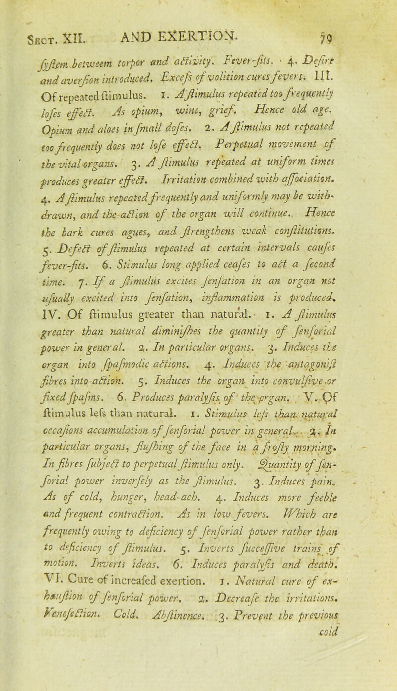 fyjim between torpor and aEllvity. Fever-jits. • 4. Deflrc and averfion introduced. Excefs of volition cures fevers. HI. Of repeated flimulus. I. Aflimulus repeated too frequently lofes effect. As opium, wine, grief Hence old age. Opium and aloes in fmall dofes. 2. Afimulus not repeated too frequently does not lofe effect. Perpetual movement pf the vital-organs. 3. A Jlimulus repeated at uniform times produces greater eflfcEi. Irritation combined with ajfoeiation. 4. Afimulus repeatedfrequently and uniformly may be with- drawn, and the action of the organ will continue. Hence the bark cures agues, and firengthens weak confutations, 5. Dfett of 'flimulus repeated at certain intervals caufcs fever-fits. 6. Stimulus long applied ceafes to alt a fecond time. 7. If a flimulus excites fenfation in an organ not ufually excited into fenfation, inflammation is produced. IV. Of ftimulus greater than natural. 1. A flimulus greater than natural diminifhes the quantity of fen fori ill power in general. 2. In particular organs. 3. Induces the organ into fpafmodic aiiions. 4. Induces the antagonifl fibres into a Elion. 5. Induces the organ into convidflve .or fixed fpaj'ms. 6. Produces paralyfls of ’ the^prgan. V. Of flimulus lefs than natural. 1. Stimulus IcJ's than natural occaflons accumulation of fenforial power in general.- %, In particular organs, flujhing of the face in afrofly moryiing. In fibres fubjeEl to perpetual flimulus only. Quantity ofJai- forial power inverfely as the flimulus. 3. Induces pain. As of cold, hunger, head- ach. 4. Induces more feeble and frequent contraElion. As in low fevers. JIAoich are frequently owing to deficiency of fenforial power rather than to deficiency of flimulus. 5. Inverts fucceffive train{\ of motion. Inverts ideas. 6. Induces paralyfls and death. VI. Cure of increafed exertion. 1. Natural cure of ex- hauflion of fenforial power. 2. Dccreafe the irritations. VenefeElion. Cold. A'tjlincnce. 3. Prevent the previous cold