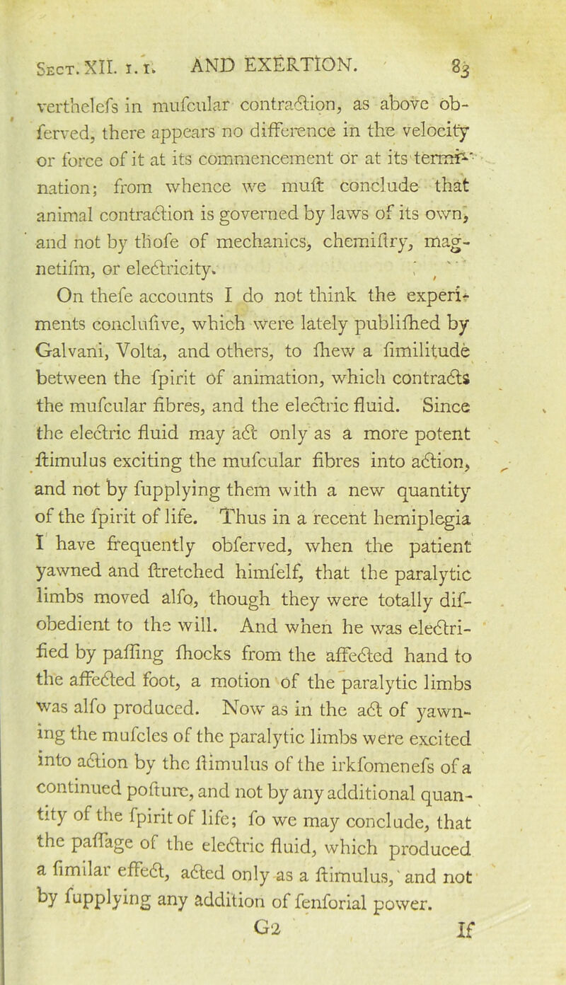 verthelefs in nuifcular contraction, as above ob- ferved, there appears no difference in the velocity or force of it at its commencement dr at its termf-' nation; from whence we mult conclude that animal contraction is governed by laws of its own, and not by tliofe of mechanics, chemiftry, mag- netifm, or eleCtricity. On thefe accounts I do not think the expert* ments conclufive, which were lately published by Galvani, Volta, and others, to fhew a fimilitude between the fpirit of animation, which contracts the mufcular fibres, and the electric fluid. Since the electric fluid may a6t only as a more potent ftimulus exciting the mufcular fibres into aCtion, and not by fupplying them with a new quantity of the fpirit of life. Thus in a recent hemiplegia I have frequently obferved, when the patient yawned and ftretched himlelf, that the paralytic limbs moved alfo, though they were totally dif- obedient to the will. And when he was electri- fied by palling fhocks from the affeCted hand to the affeCted foot, a motion of the paralytic limbs was alfo produced. Now' as in the aCt of yawn- ing the mufcles of the paralytic limbs were excited into aCtion by the ftimulus of the irkfomenefs of a continued pofturc, and not by any additional quan- tity of the fpirit of life; fo we may conclude, that the paffage of the eleCtric fluid, which produced a fimilai effeCt, aCted only as a ftimulus,' and not by fupplying any addition of fenforial power. 02 If