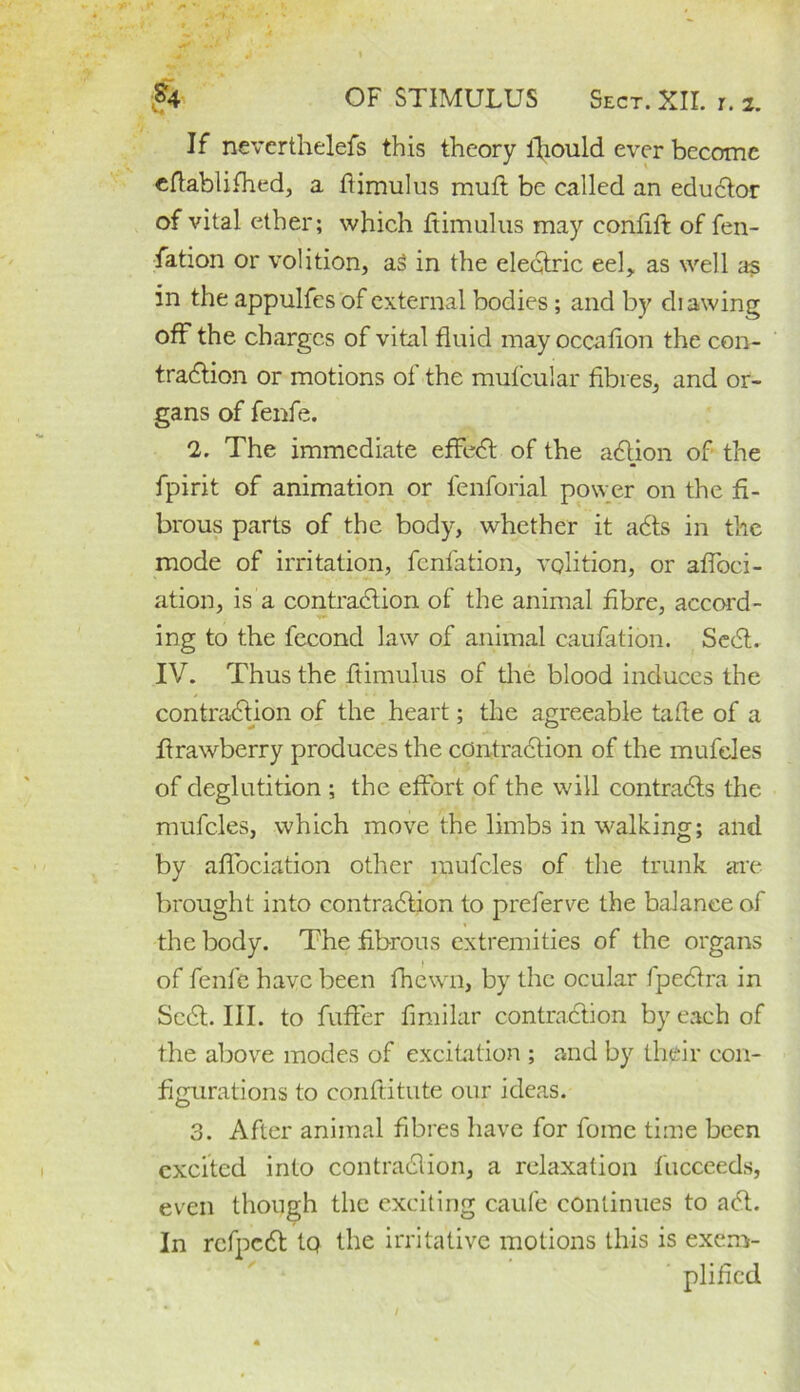 If neverthelefs this theory ifiould ever become cftablifhed, a ftimulus mutt be called an eductor of vital ether; which ftimulus may confift of fen- fation or volition, aS in the electric eel, as well as in the appulfes of external bodies ; and by di awing off the charges of vital fluid may occalion the con- traction or motions of the mufcular fibres, and or- gans of fenfe. *2. The immediate effeCt of the aCtion of the fpirit of animation or fenforial power on the fi- brous parts of the body, whether it afits in the mode of irritation, fenfation, volition, or aflbei- ation, is a contraction of the animal fibre, accord- ing to the fecond law of animal caufation. SeCt. IV. Thus the ftimulus of the blood induces the contraction of the heart; the agreeable tafie of a firawberry produces the contraction of the mufeles of deglutition ; the effort of the will contracts the mufeles, which move the limbs in walking; and by affociation other mufeles of the trunk are brought into contraction to preferve the balance of the body. The fibrous extremities of the organs of fenfe have been fhewn, by the ocular fpeCtra in SeCt. III. to fuffer fimilar contraction by each of the above modes of excitation ; and by their con- figurations to conftitute our ideas. 3. After animal fibres have for fome time been excited into contraction, a relaxation fucceeds, even though the exciting caufe continues to aCt. In rcfpcCt tQ the irritative motions this is exem- plified l