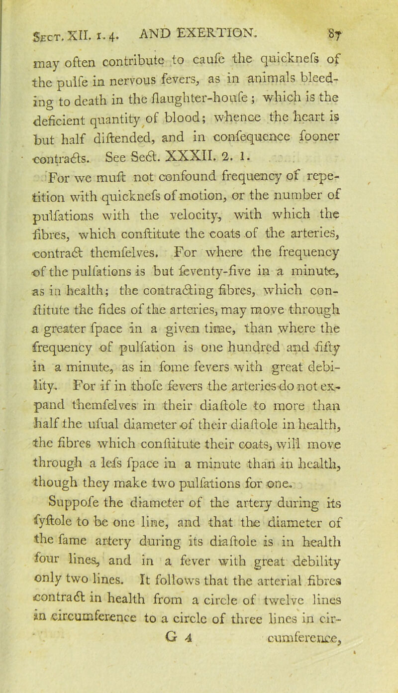 may often contribute to caufc the quicknefs of the pulfe in nervous fevers, as in animals bleed- ing to death in the flaughter-houfe ; which is the deficient quantity of blood; whence the heart is but half diftended, and in confequence fooner -contracts. See Se6t. XXXII. 2. 1. For we mult not confound frequency of repe- tition with quicknefs of motion, or the number of pulfations with the velocity, with which the fibres, which conftitute the coats of the arteries, contract themfelves. For where the frequency of the pulfations is but feventy-five in a minute, as in health; the contracting fibres, which con- stitute the tides of the arteries, may move through a greater fpace in a given time, than where the frequency of pulfation is one hundred and fifty in a minute, as in fome fevers with great debi- lity. For if in thofe fevers the arteries do not ex- pand themfelves in their diaftole to more than half the ufual diameter of their dialtole in health, the fibres which conftitute their coats, will move through a lei's fpace in a minute than in health, though they make two pulfations for one. Suppofe the diameter of the artery during its fyftole to be one line, and that the diameter of the fame artery during its diaftole is in health four lines, and in a fever with great debility only two lines. It follows that the arterial fibres contract in health from a circle of twelve lines in circumference to a circle of three lines in cir- G 4 cum fere rice,