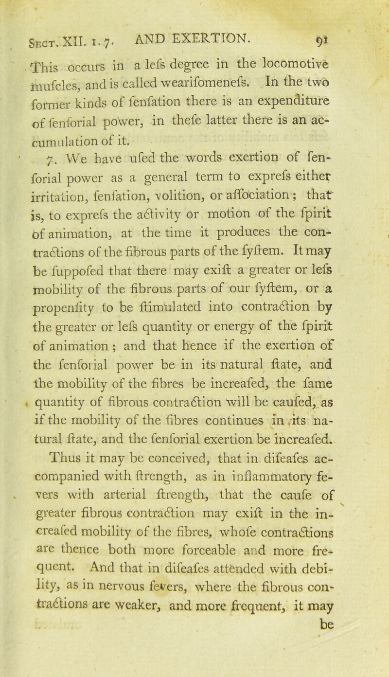 This occurs in a lefs degree in the locomotive mufcles, and is called wearifomenefs. In the two former kinds of fenfation there is an expenditure of fenlorial power, in thefe latter there is an ac- cumillation of it. 7. We have ufed the words exertion of fen- forial power as a general term to exprefs either irritation, fenlation, volition, or affociation ; that is, to exprefs the activity or motion of the fpirit of animation, at the time it produces the con- tractions of the fibrous parts of the fyftem. It may be fuppofed that there may exift a greater or lefs mobility of the fibrous parts of our fyftem, or a propenfity to be ftimulated into contraction by the greater or lefs quantity or energy of the fpirit of animation; and that hence if the exertion of the fenfoi ial power be in its natural ftate, and the mobility of the fibres be increafed, the fame quantity of fibrous contraction will be caufed, as if the mobility of the fibres continues in .its na- tural fiate, and the fenforial exertion be increafed. Thus it may be conceived, that in difeafes ac- companied with ftrength, as in inflammatory fe- vers with arterial ftrength, that the caufe of greater fibrous contraction may exift in the in- creafed mobility of the fibres, whofe contractions are thence both more forceable and more fre- quent. And that in difeafes attended with debi- lity, as in nervous fevers, where the fibrous con- tractions are weaker, and more frequent, it may be