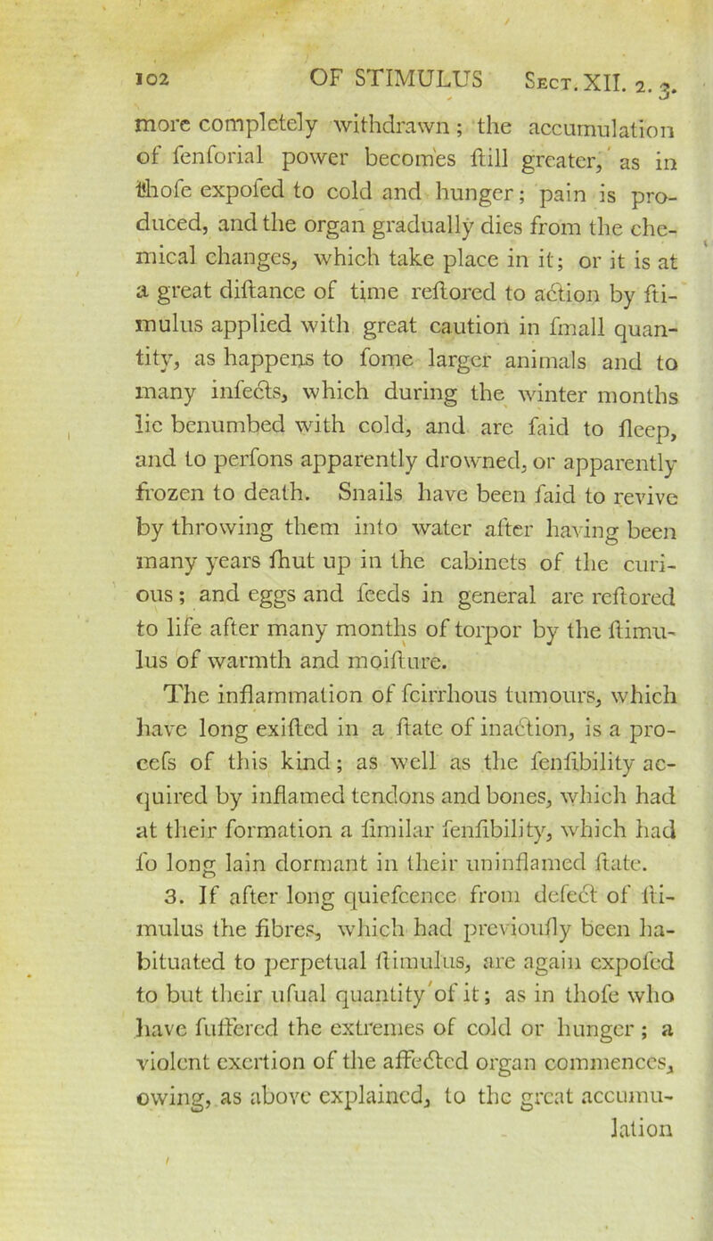 more completely withdrawn; the accumulation of fenforial power becomes ftill greater, as in t’hofe expofed to cold and hunger; pain is pro- duced, and the organ gradually dies from the che- mical changes, which take place in it; or it is at a great diftance of time reftored to action by fti- mulus applied with great caution in fmall quan- tity, as happens to fome larger animals and to many infects, which during the winter months lie benumbed with cold, and are faid to fleep, and to perfons apparently drowned, or apparently frozen to death. Snails have been faid to revive by throwing them into water after having been many years fhut up in the cabinets of the curi- ous ; and eggs and feeds in general are reftored to life after many months of torpor by the ftimu- lus of warmth and moifture. The inflammation of feirrhous tumours, which have long exifted in a ftate of inaction, is a pro- cefs of this kind; as well as the lenfibility ac- quired by inflamed tendons and bones, which had at their formation a fimilar lenfibility, which had l'o long lain dormant in their uninflamed ftate. 3. If after long quiefcence from defect of lti- mulus the fibres, which had previoufly been ha- bituated to perpetual ftimulus, are again expofed to but their ufual quantityof it; as in thofe who have fufiered the extremes of cold or hunger ; a violent exertion of the affedted organ commences, owing, as above explained, to the great accumu- lation