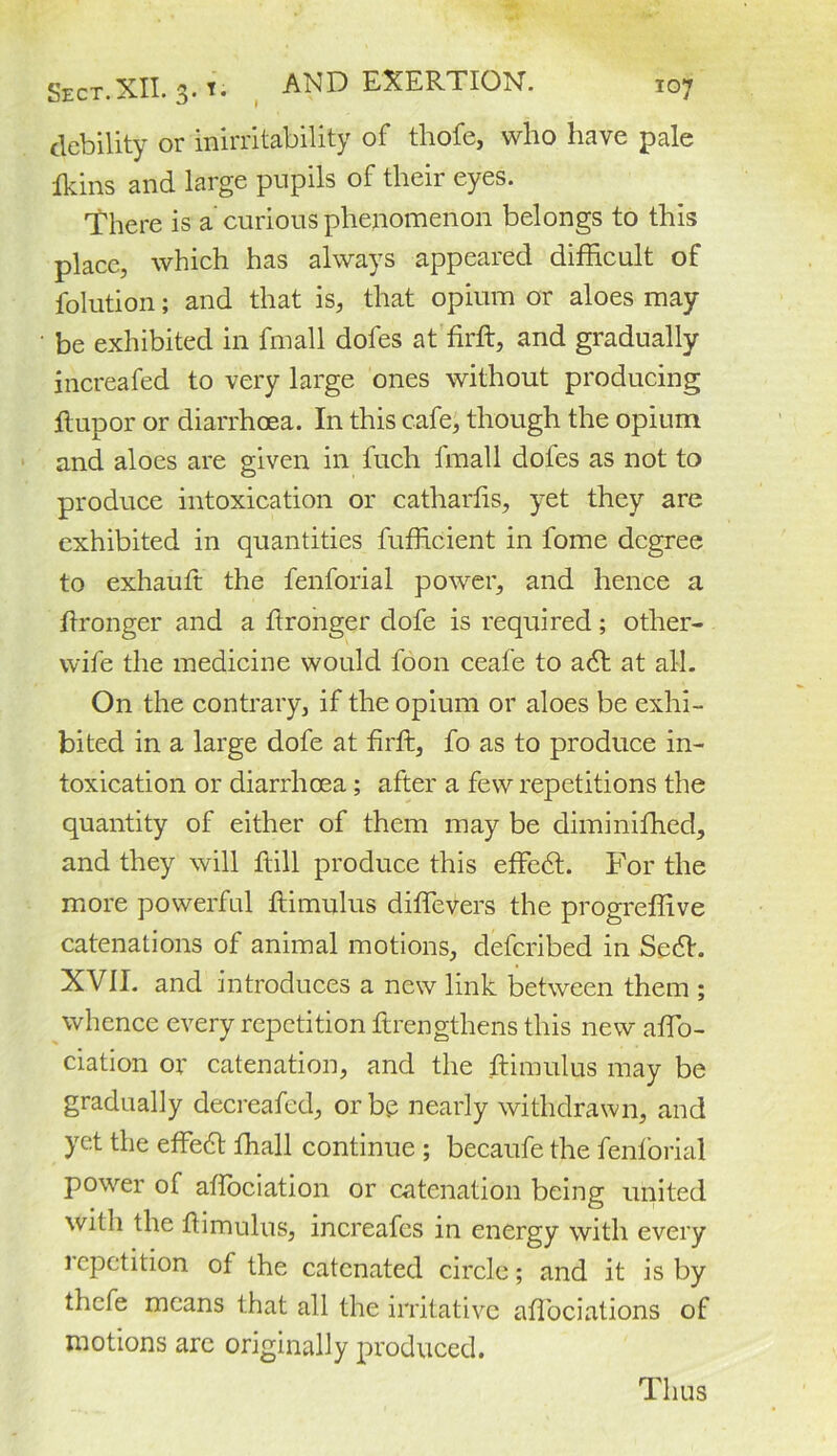 debility or inirritability of thofe, who have pale Ikins and large pupils of their eyes. There is a curious phenomenon belongs to this place, which has always appeared difficult of folution; and that is, that opium or aloes may be exhibited in fmall dofes at firft, and gradually increafed to very large ones without producing hup or or diarrhoea. In this cafe, though the opium and aloes are given in luch fmall dofes as not to produce intoxication or catharhs, yet they are exhibited in quantities fufficient in fome degree to exhauft the fenforial power, and hence a ftronger and a ftronger dofe is required; other- wife the medicine would foon ceafe to adt at all. On the contrary, if the opium or aloes be exhi- bited in a large dofe at firh, fo as to produce in- toxication or diarrhoea; after a few repetitions the quantity of either of them may be diminiffied, and they will hill produce this effedt. For the more powerful himulus diffevers the progreffive catenations of animal motions, deferibed in Sedh XVII. and introduces a new link between them ; whence every repetition hrengthens this new affio- ciation or catenation, and the himulus may be gradually decreafed, or bp nearly withdrawn, and yet the effedt fhall continue ; becaufe the fenforial power of affiociation or catenation being united with the himulus, increafes in energy with every lepetition of the catenated circle; and it is by thefe means that all the irritative aflbeiations of motions are originally produced. Thus