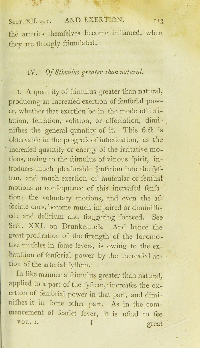 the arteries themfelves become inflamed, when they are flrongly fti undated. IV. Of Stimulus greater than natural. 1. A quantity of ftimulus greater than natural, producing an increafed exertion of fenforial pow- er, whether that exertion be in the mode of irri- tation, fenfation, volition, or aflociation, dimi- niflhes the general quantity of it. This fadt is obfervable in the progrefs of intoxication, as the increafed quantity or energy of the irritative mo- tions, owing to the ftimulus of vinous fpirit, in- troduces much pleafurable fenfation into the fyf- tem, and much exertion of mufcular or fenfual motions in confequence of this increafed fenfa- tion; the voluntary motions, and even the af- fociate ones, become much impaired or diminifh- ed; and delirium and daggering fucceed. See Sect. XXI. on Drunkennefs. And hence the great proftration of the flrength of the locomo- tive nmfcles in fome fevers, is owing to the ex- hauftion of fenforial power by the increafed ac- tion of the arterial fyflem. In like manner a ftimulus greater than natural, applied to a part of the fyftem, * increafes the ex- ertion of fenforial power in that part, and dimi- ni fhes it in fome other part. As in the com- mencement of fear let fever, it is ufual to fee vol. i. I great