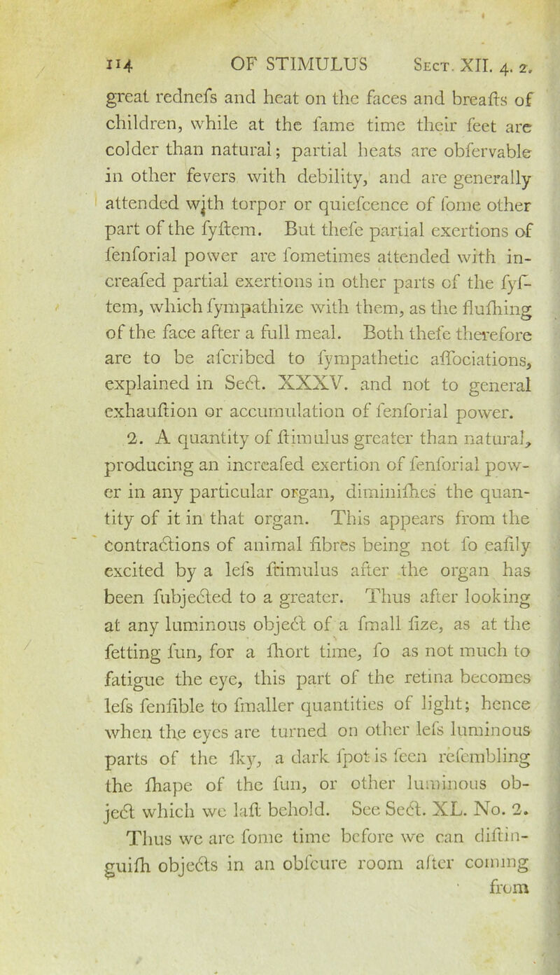 114 OF STIMULUS Sect. XII. 4. 2. great rednefs and heat on the faces and breads of children, while at the fame time their feet are colder than natural; partial heats are obfervable in other fevers with debility, and are generally attended wjth torpor or quiefcence of tome other part of the fydem. But thefe partial exertions of fenforial power are fometimes attended with in- creafed partial exertions in other parts cf the fyf- tem, which fympathize with them, as the flufhing of the face after a full meal. Both thefe therefore are to be afcribed to fympathetic adociations* explained in Sedt. XXXV. and not to general cxhaudion or accumulation of fenforial power. 2. A quantity of dim ulus greater than natural, producing an incrcafed exertion of fenforial pow- er in any particular organ, dimiiiifhes the quan- tity of it in that organ. This appears from the Contractions of animal fibres being not to eadly excited by a let's ftimulus after the organ has been fubjected to a greater. Thus after looking at any luminous object of a fmall fize, as at the fetting fun, for a fhort time, fo as not much to fatigue the eye, this part of the retina becomes lefs fendble to fmaller quantities of light; hence when the eyes are turned on other lefs luminous parts of the fky, a dark fpot is feen refembling the diape of the fun, or other luminous ob- ject which we lad behold. See Sedt. XL. No. 2. Thus we are fome time before we can didin- guifh objedts in an obfeure room after coining from