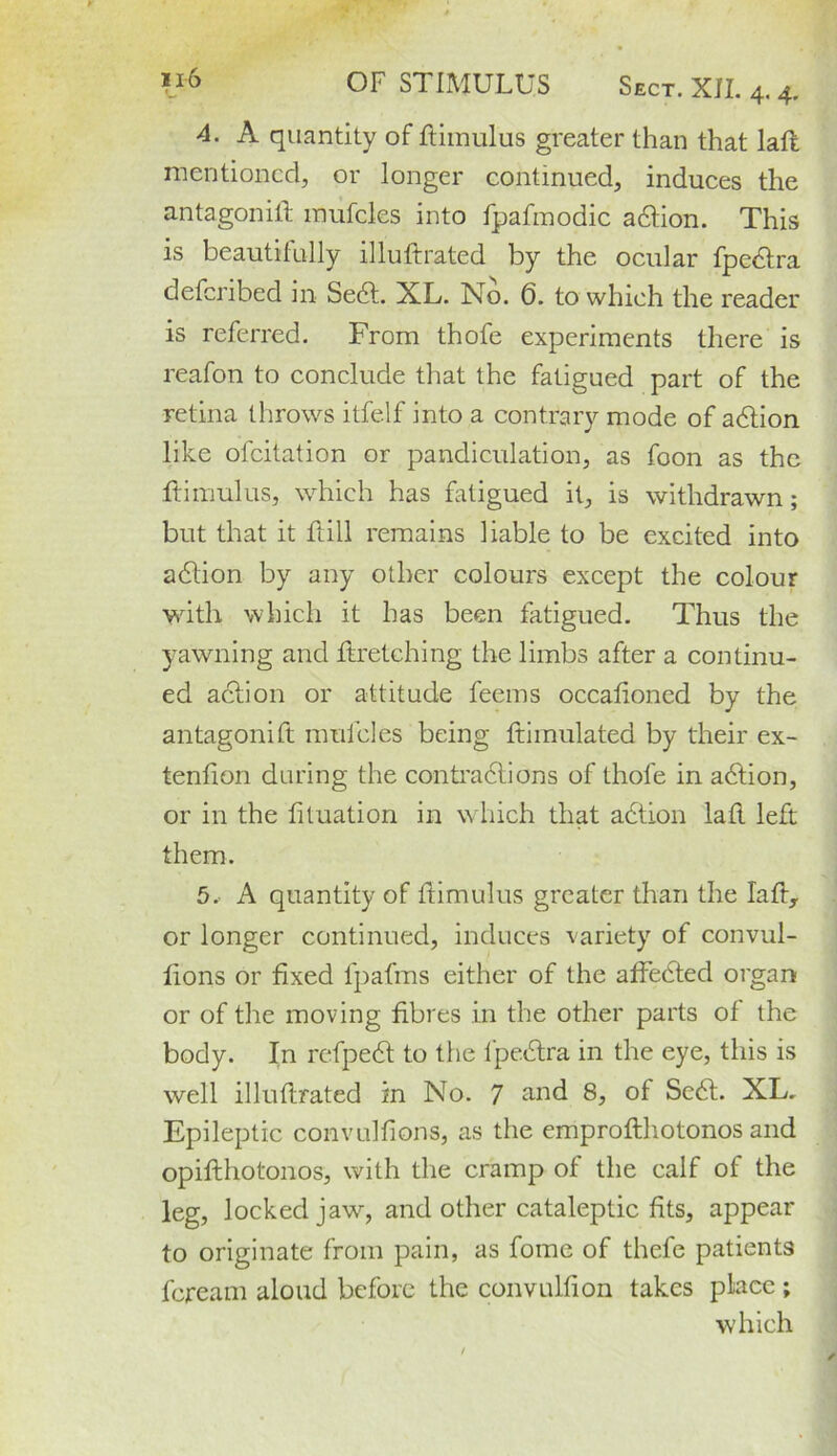 4. A quantity of ftimulus greater than that lalL mentioned, or longer continued, induces the antagonist mufcles into fpafmodic adlion. This is beautifully illuftrated by the ocular fpedlra deferibed in Sedl. XL. No. 6. to which the reader is referred. From thofe experiments there is reafon to conclude that the fatigued part of the retina throws itfelf into a contrary mode of action like ofeitation or pandiculation, as foon as the ftimulus, which has fatigued it, is withdrawn ; but that it Fill remains liable to be excited into adlion by any other colours except the colour with which it has been fatigued. Thus the yawning and firetching the limbs after a continu- ed adlion or attitude feems occasioned by the antagonist mufcles being Stimulated by their ex- tenfion during the contradlions of thofe in adlion, or in the fituation in which that adtion lafl left them. 5. A quantity of flimulus greater than the lafl, or longer continued, induces variety of convul- sions or fixed fpafms either of the affedled organ or of the moving fibres in the other parts of the body. In refpedl to the lpedlra in the eye, this is well illuftrated in No. 7 and 8, of Sedl. XL. Epileptic convulfions, as the emproflhotonos and opiflhotonos, with the cramp of the calf of the leg, locked jaw, and other cataleptic fits, appear to originate from pain, as fomc of thefe patients feream aloud before the convulfion takes place ; which