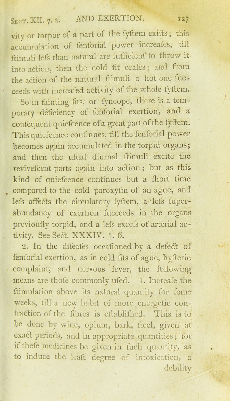 vity or torpor of a part of the fyftem exifts; this accumulation of fenforial powci mcieafcs, tnl ftimuH lefs than natural are lufficient' to throw it into adtion, then the cold lit ceafes; and from the action of the natural itimuli a hot one fuc- ceeds with mcrealed activity ot the whole lyftem. So in fainting tits, or fyncope, there is a tem- porary deficiency of fenforial exertion, and a confequent quiefcence of a great part of the fyftem. This quiefcence continues, tiil the fenforial power becomes again accumulated in the torpid organs; and then the ufual diurnal ftimuli excite the revivefcent parts again into adtion; but as this kind of quiefcence continues but a fhort time compared to the cold paroxyfm of an ague, and lefs affedts the circulatory fyftem, a'-lefs fuper- abundancy of exertion fucceeds in the organs previoufly torpid, and a lefs excefs of arterial ac- tivity. SeeSedt. XXXIV. 1. 6. 2. In the difeafes occafioned by a defedl of fenforial exertion, as in cold fits of ague, hyfteric complaint, and nervous fever, the following means are thofe commonly ufed. 1. Increafe the ftimulation above its natural quantity for fome weeks, till a new habit of more energetic con- traction of the fibres is efiablifhed. This is to be done by wine, opium, bark, fteel, given at exa6t periods, and in appropriate quantities; for if thefe medicines be given in fueh quantity, as to induce the lead degree of intoxication, a debility *