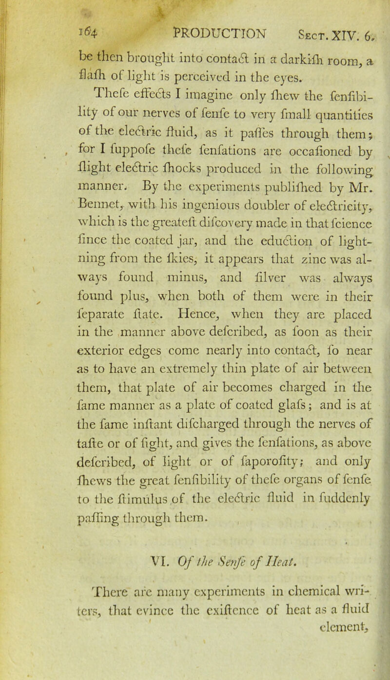 be then brought into contact in a darkifh. room, a flafh of light is perceived in the eyes. Thcfe effects I imagine only fhew the fenfibi- lity of our nerves of fenfe to very final! quantities of the eleCtnc fluid, as it paffes through them; , for I luppofe theie lenfations are occafloncd by flight eleCtric fhocks produced in the following manner. By the experiments publifhed by Mr. Bennet, with his ingenious doubler of electricity, which is the greateft difeovery made in thatfcience fmee the coated jar, and the eduCtion of light- ning from the fkies, it appears that zinc was al- ways found minus, and filver was always found plus, when both of them were in their leparate ftate. Hence, when they are placed in the manner above deferibed, as loon as their exterior edges come nearly into contaCl, lo near as to have an extremely thin plate of air between them, that plate of air becomes charged in the fame manner as a plate of coated glafs; and is at the fame inftant difeharged through the nerves of talte or of fight, and gives the fenfations, as above deferibed, of light or of faporofity; and only fhews the great fenlibility of thcfe organs of fenfe to the flimulus of the eleCtric fluid in fuddenly palling through them. VI. Of the Senji of Heat. There are many experiments in chemical wri- ters, that evince the exiflcnce of heat as a fluid element.