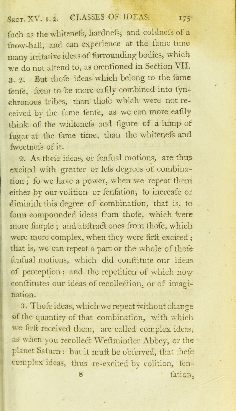 CLASSES OF IDEAS. fuch as the whitenefs, liardnefs, and coldnefs of a fnow-ball, and can experience at the fame time many irritative ideas of Surrounding bodies, which we do not attend to, as mentioned in SeCtion VII. 3. 2. But thole ideas which belong to the fame fenfe, feem to be more eafily combined into fyn- chronous tribes, than thole which were not re- ceived by the fame fenfe, as we can more eafily think of the whitenefs and figure of a lump of fugar at the fame time, than the whitenefs and fweetnefs of it. 2. As thefe ideas, or fenfual motions, are thus excited with greater or lei's degrees of combina- tion ; fo we have a power, when we repeat them either by our volition or fenfation, to increafe or diminifh this degree of combination, that is, to form compounded ideas from thofe, which Verc more fimplc ; and abftradt ones from thofe, which were more complex, when they were firfi: excited ; that is, we can repeat a part or the whole of thofe fenfual motions, which did confiitute our ideas of perception ; and the repetition of which now confiritutes our ideas of recollection, or of imagi- nation. 3. Thofe ideas, which we repeat without change of the quantity of that combination, with which we firfi received them, are called complex ideas, as when you recolleCt Wefiminfier Abbey, or the planet Saturn : but it mud be obferved, that thefe complex ideas, thus re-excited by volition, len- 8 fation.