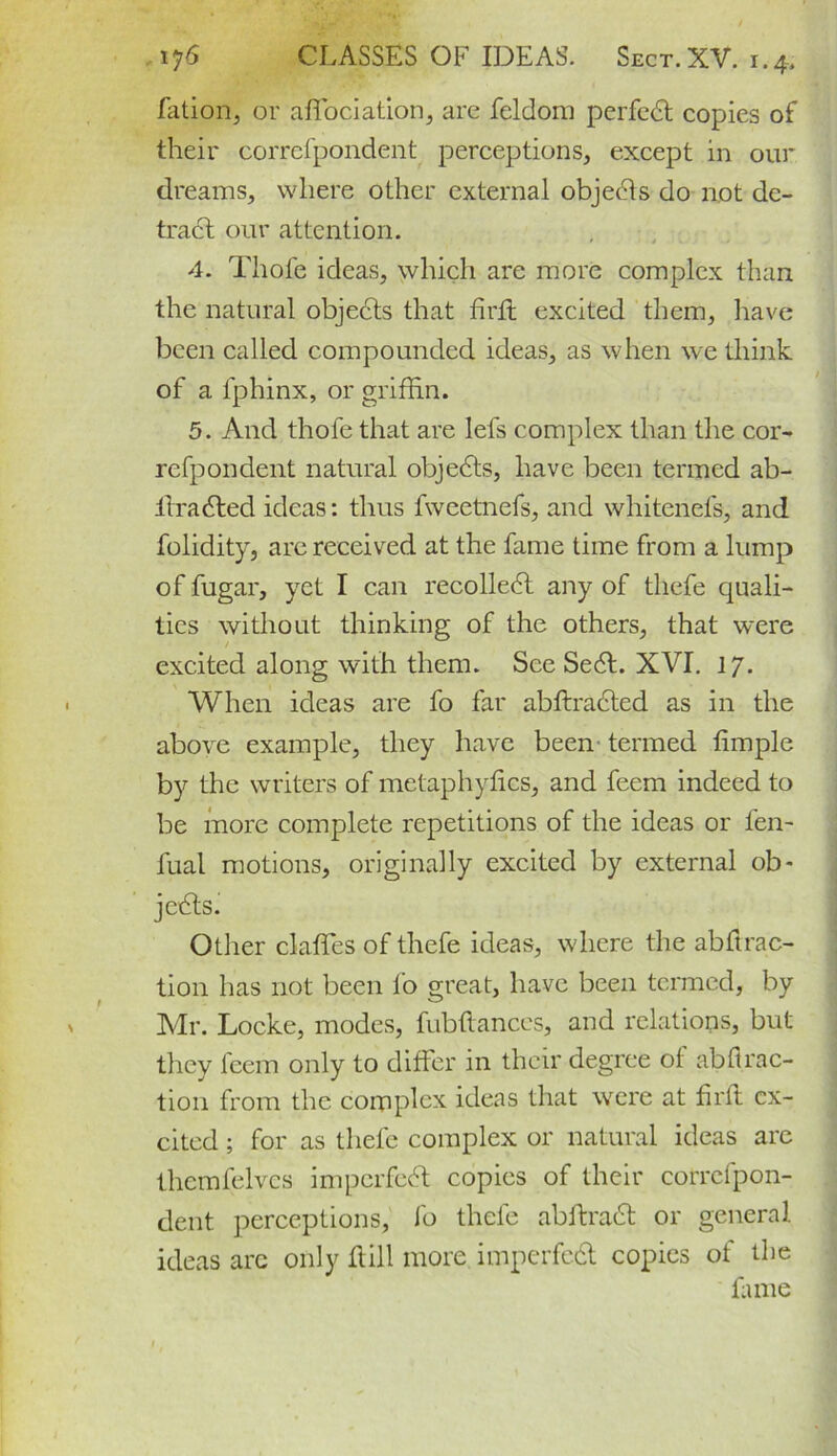 fation, or affiociation, are feldom perfed copies of their correfpondent perceptions, except in our dreams, where other external objects do not de- tract our attention. 4. Thole ideas, which are more complex than the natural objects that fird excited them, have been called compounded ideas, as when we think of a fphinx, or griffin. 5. And thofe that are lefs complex than the cor- refpondent natural objects, have been termed ab- ilraded ideas: thus fweetnefs, and whitenefs, and folidity, are received at the fame time from a lump of fugar, yet I can recollect any of thefe quali- ties without thinking of the others, that were excited along with them. See Sed. XVI. 17. When ideas are fo far abftraded as in the above example, they have been termed fimple by the writers of metaphyfics, and feem indeed to be more complete repetitions of the ideas or fen- fual motions, originally excited by external ob- jects. Other daffies of thefe ideas, where the abftrac- tion has not been fo great, have been termed, by Mr. Locke, modes, fubfiances, and relations, but they feem only to differ in their degree of abfl.rac- tion from the complex ideas that were at firft ex- cited ; for as thefe complex or natural ideas are thcmfelvcs imperfed copies of their corrcfpon- dent perceptions, fo thefe abftrad or general ideas arc only flill more imperfed copies of the fame