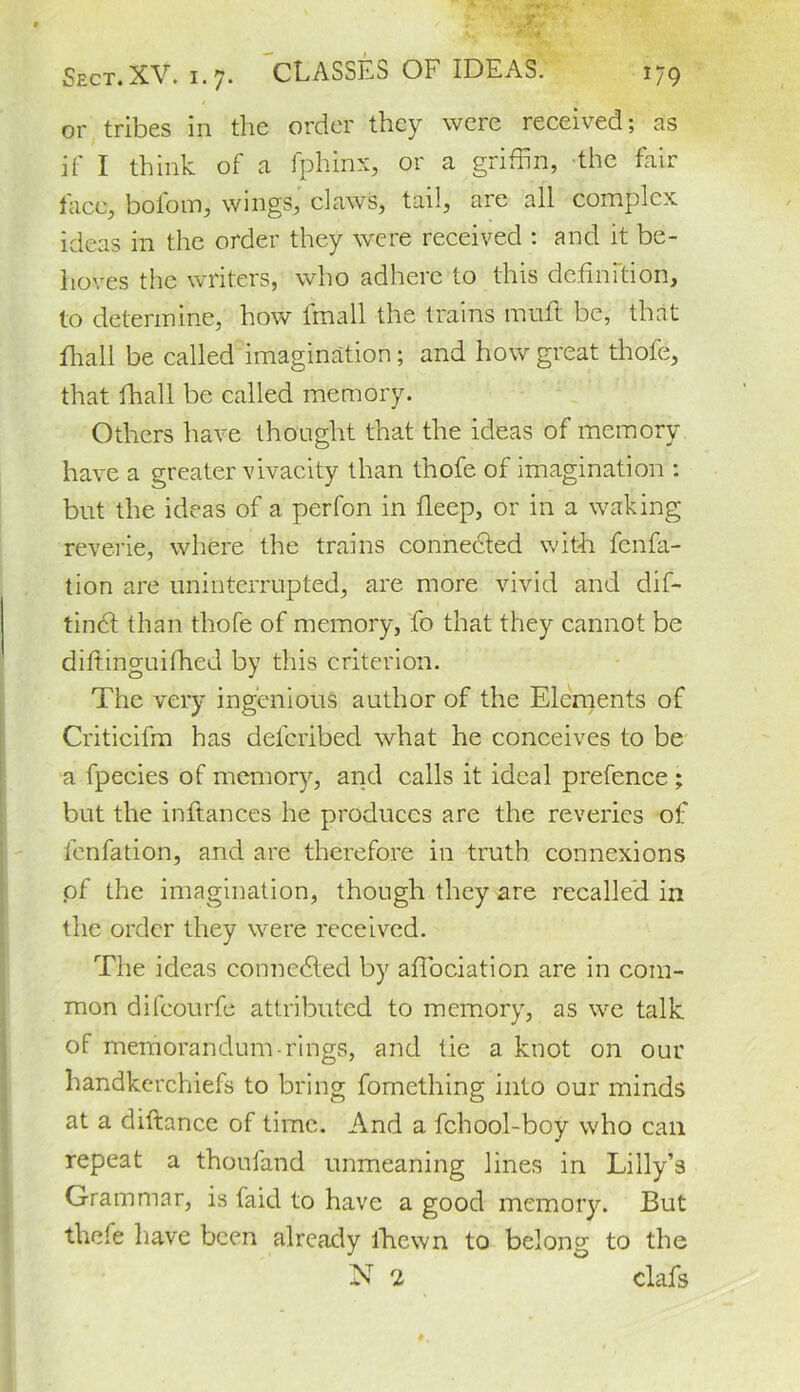 or tribes in the order they were received; as it' I think of a fphinx, or a griffin, the fair face, bofom, wings, claws, tail, are all complex ideas in the order they were received ; and it be- hoves the writers, who adhere to this definition, to determine, how lmall the trains mull be, that fhall be called imagination; and how great thofe, that fhall be called memory. Others have thought that the ideas of memory have a greater vivacity than thofe of imagination : but the ideas of a perfon in fleep, or in a waking reverie, where the trains connected with fenfa- tion are uninterrupted, are more vivid and dif- tindf than thofe of memory, fo that they cannot be diftinguifhed by this criterion. The very ingenious author of the Elements of Criticifm has deferibed what he conceives to be a fpecies of memory, and calls it ideal prefence ; but the inftances he produces are the reveries of lenfation, and are therefore in truth connexions of the imagination, though they are recalled in the order they were received. The ideas connected by affociation are in com- mon difeourfe attributed to memory, as we talk of memorandum rings, and tie a knot on our handkerchiefs to bring fomething into our minds at a diftance of time. And a fchool-boy who can repeat a thoufand unmeaning lines in Lilly’s Grammar, is faid to have a good memory. But thefe have been already lhewn to belong to the N 2 clafs