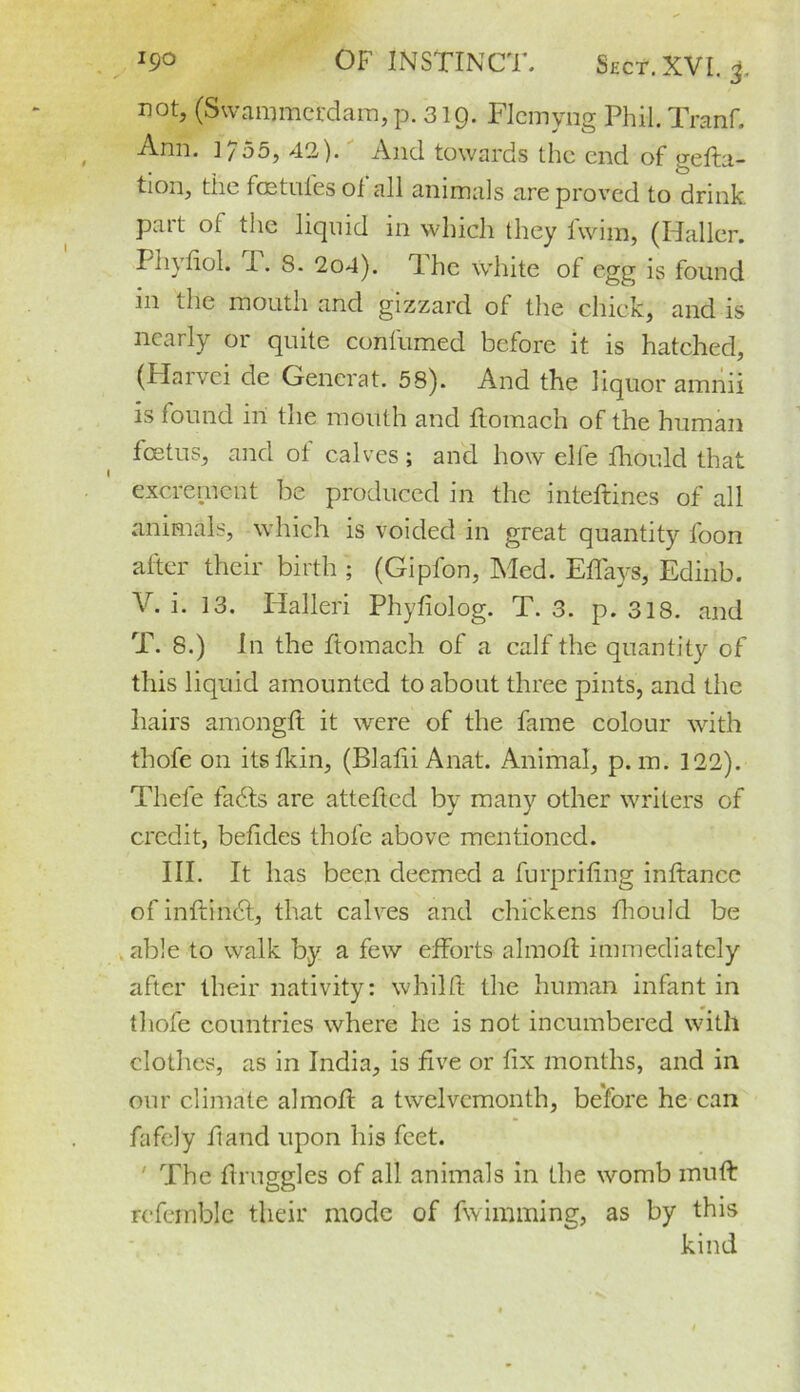 not, (Swammerdam, p. 319. FIcmyiig Phil. Tranf. Ann. ]755, 42). And towards the end of gefta- tion, the foe tides ofall animals are proved to drink part of the liquid in which they fwim, (Haller. Phyfiol. P. 8. 2o4). T. he white of egg is found m the mouth and gizzard of the chick, and is nearly or quite confirmed before it is hatched, (Harvci de Generat. 58). And the liquor amnii is found in tne mouth and ftomach of the human foetus, and of calves; and how elle fhould that excrement be produced in the inteftines of all animals, which is voided in great quantity foon alter their birth ; (Gipfon, Med. Eflays, Edinb. V. i. 13. Halleri Phyfiolog. T. 3. p. 318. and T. 8.) In the ftomach of a calf the quantity of this liquid amounted to about three pints, and the hairs amongft it were of the fame colour with thofe on itsfkin, (Blalii Anat. Animal, p. m. 122). Thele faffs are attefted by many other writers of credit, befkles thofe above mentioned. III. It has been deemed a furpriling inltance ofinftindf, that calves and chickens fhould be able to walk by a few efforts almoft immediately after their nativity: whilft the human infant in thofe countries where he is not incumbered with clothes, as in India, is five or fix months, and in our climate almoff a twelvemonth, before he can fafely ft and upon his feet. ' The draggles of all animals in the womb muft referable their mode of fwimming, as by this kind